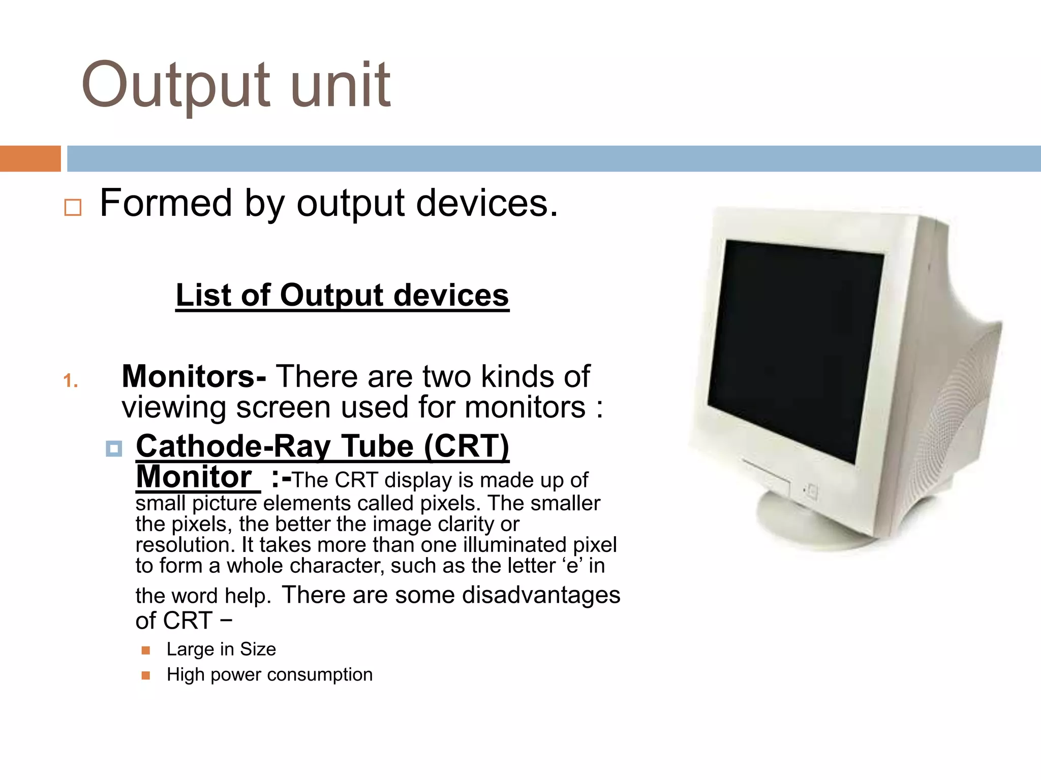 Output unit
 Formed by output devices.
List of Output devices
1. Monitors- There are two kinds of
viewing screen used for monitors :
 Cathode-Ray Tube (CRT)
Monitor :-The CRT display is made up of
small picture elements called pixels. The smaller
the pixels, the better the image clarity or
resolution. It takes more than one illuminated pixel
to form a whole character, such as the letter ‘e’ in
the word help. There are some disadvantages
of CRT −
 Large in Size
 High power consumption
 