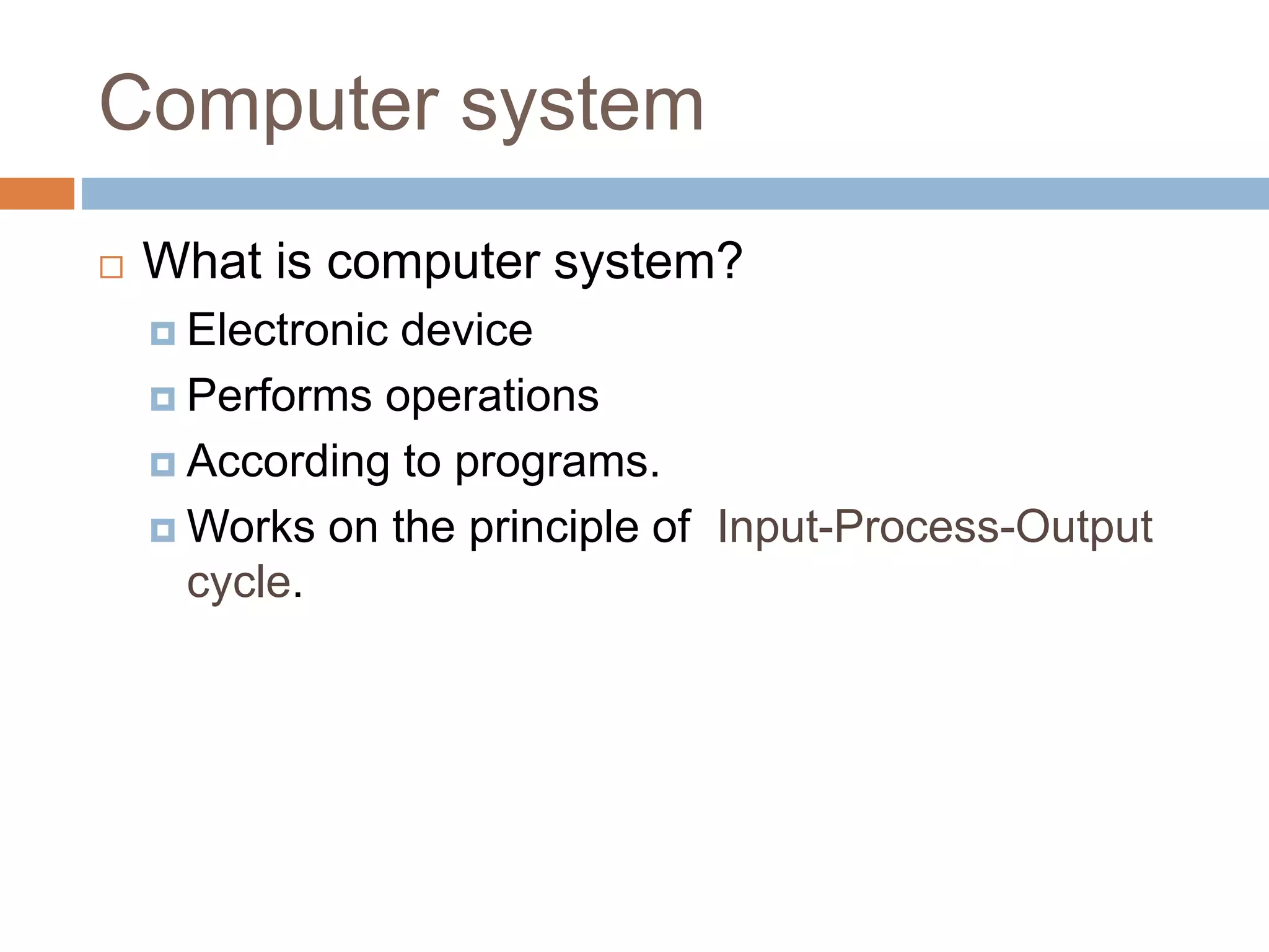 Computer system
 What is computer system?
 Electronic device
 Performs operations
 According to programs.
 Works on the principle of Input-Process-Output
cycle.
 