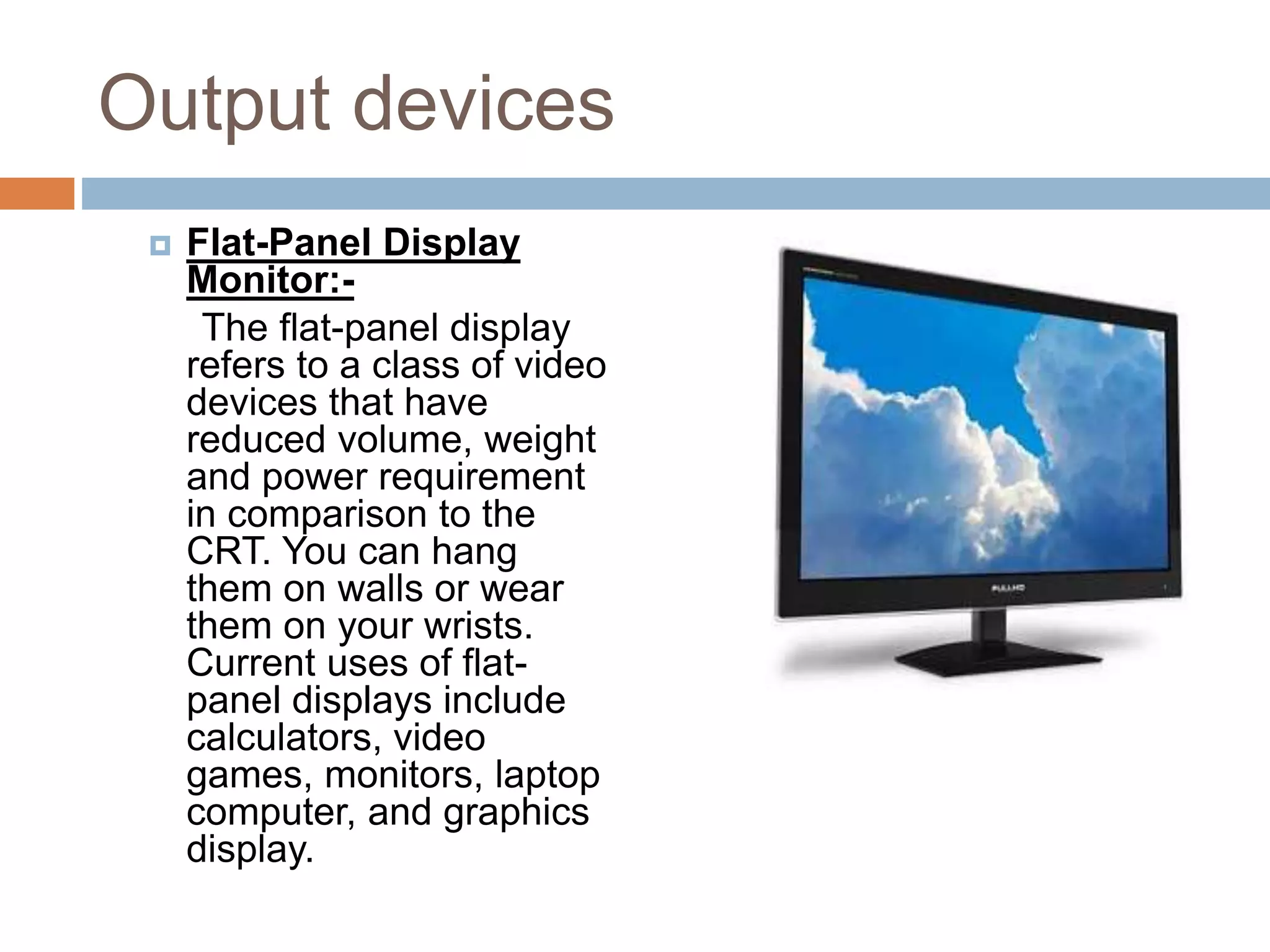 Output devices
 Flat-Panel Display
Monitor:-
The flat-panel display
refers to a class of video
devices that have
reduced volume, weight
and power requirement
in comparison to the
CRT. You can hang
them on walls or wear
them on your wrists.
Current uses of flat-
panel displays include
calculators, video
games, monitors, laptop
computer, and graphics
display.
 