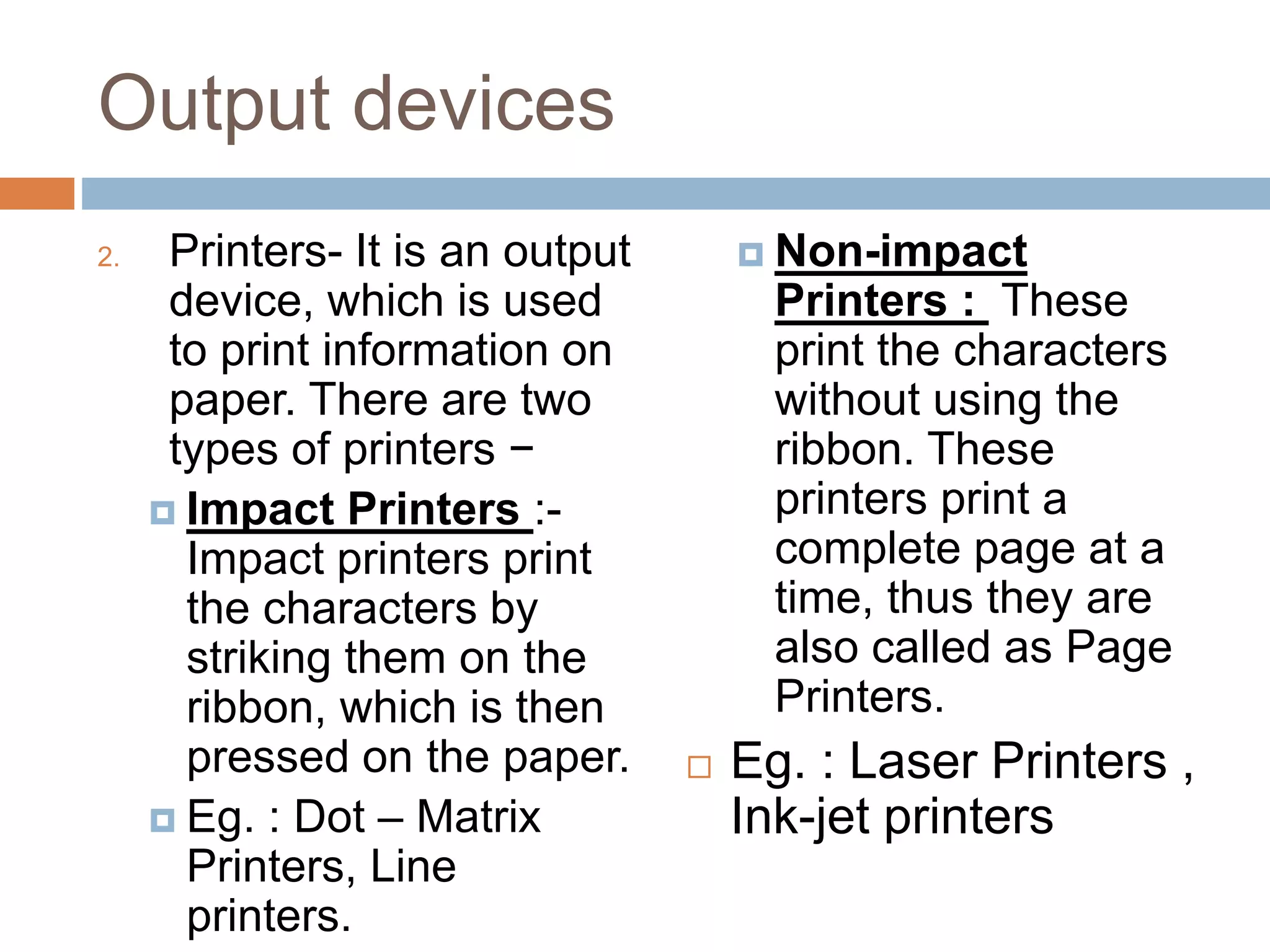 Output devices
2. Printers- It is an output
device, which is used
to print information on
paper. There are two
types of printers −
 Impact Printers :-
Impact printers print
the characters by
striking them on the
ribbon, which is then
pressed on the paper.
 Eg. : Dot – Matrix
Printers, Line
printers.
 Non-impact
Printers : These
print the characters
without using the
ribbon. These
printers print a
complete page at a
time, thus they are
also called as Page
Printers.
 Eg. : Laser Printers ,
Ink-jet printers
 
