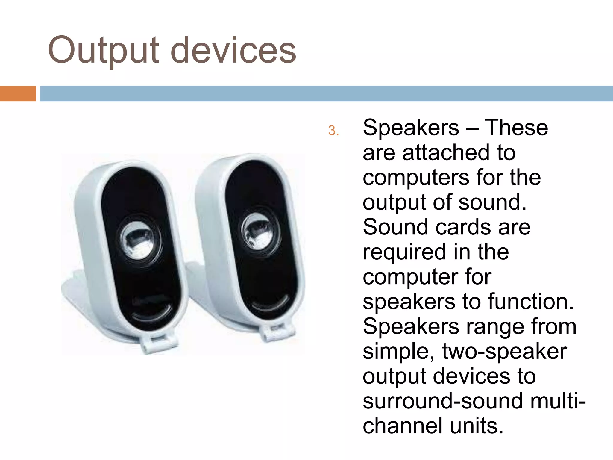 Output devices
3. Speakers – These
are attached to
computers for the
output of sound.
Sound cards are
required in the
computer for
speakers to function.
Speakers range from
simple, two-speaker
output devices to
surround-sound multi-
channel units.
 