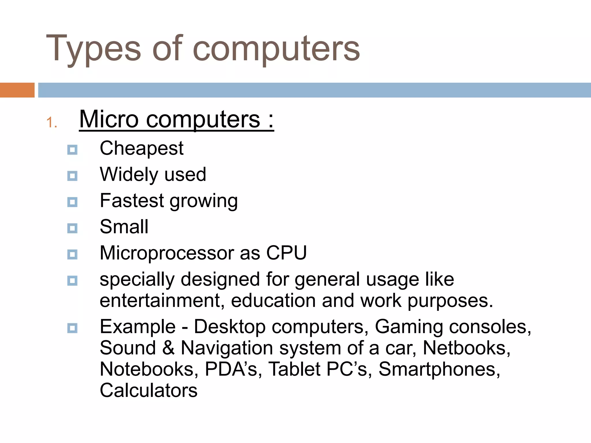 Types of computers
1. Micro computers :
 Cheapest
 Widely used
 Fastest growing
 Small
 Microprocessor as CPU
 specially designed for general usage like
entertainment, education and work purposes.
 Example - Desktop computers, Gaming consoles,
Sound & Navigation system of a car, Netbooks,
Notebooks, PDA’s, Tablet PC’s, Smartphones,
Calculators
 