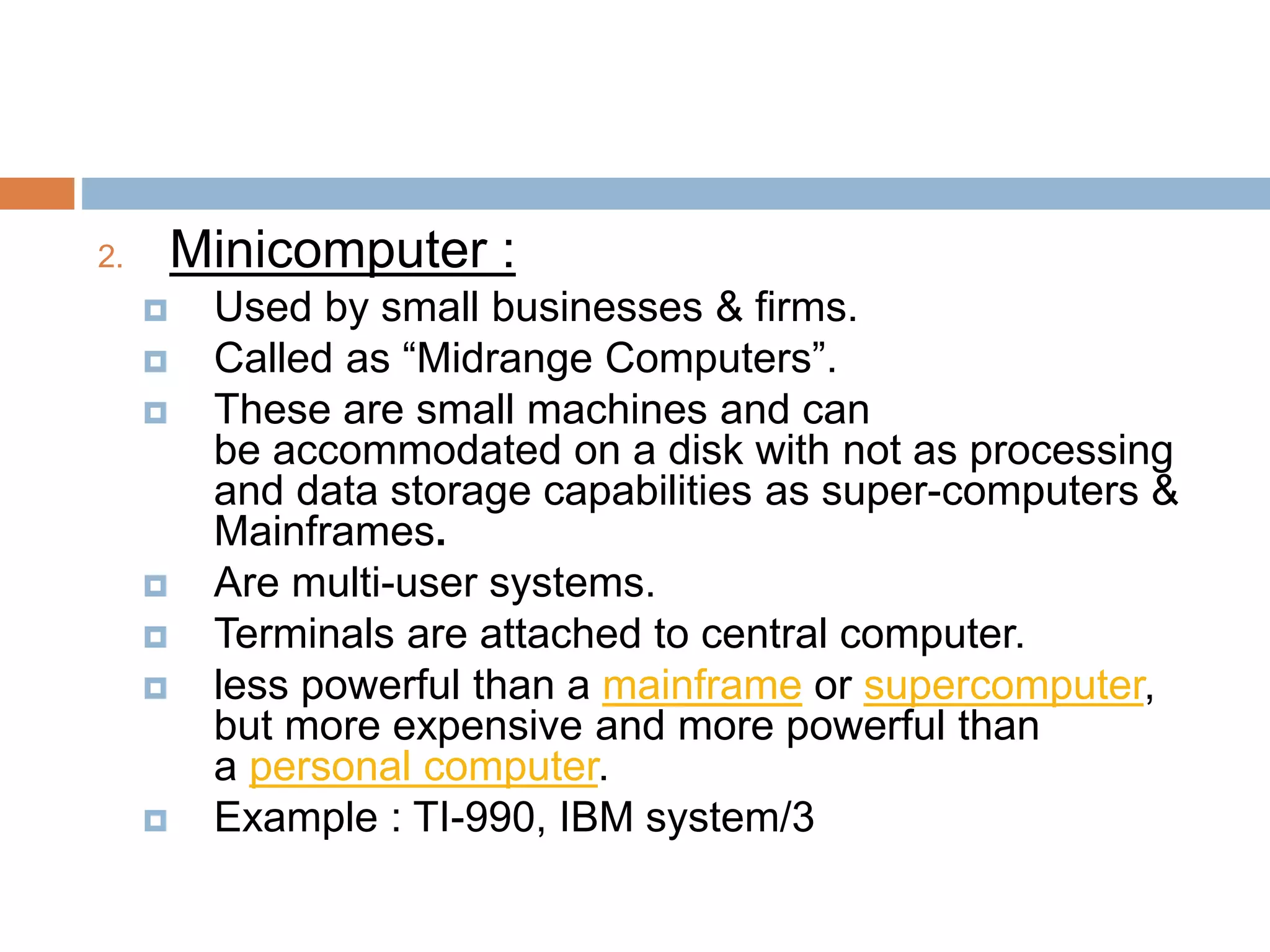 2. Minicomputer :
 Used by small businesses & firms.
 Called as “Midrange Computers”.
 These are small machines and can
be accommodated on a disk with not as processing
and data storage capabilities as super-computers &
Mainframes.
 Are multi-user systems.
 Terminals are attached to central computer.
 less powerful than a mainframe or supercomputer,
but more expensive and more powerful than
a personal computer.
 Example : TI-990, IBM system/3
 