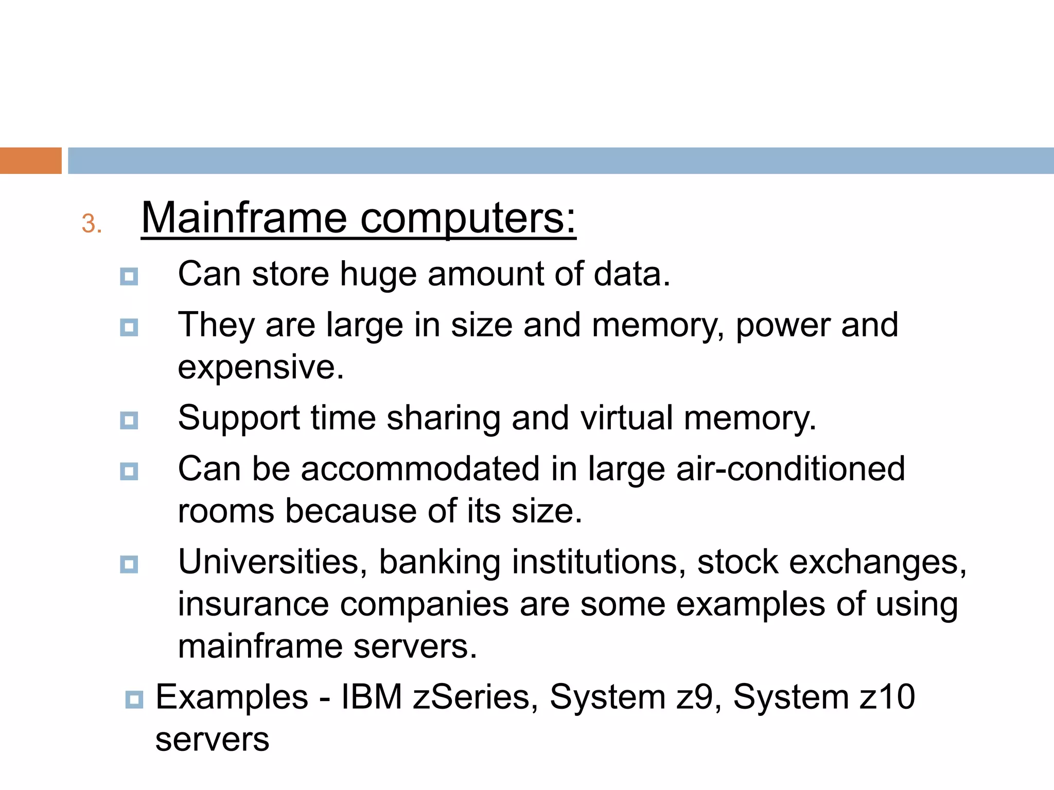 3. Mainframe computers:
 Can store huge amount of data.
 They are large in size and memory, power and
expensive.
 Support time sharing and virtual memory.
 Can be accommodated in large air-conditioned
rooms because of its size.
 Universities, banking institutions, stock exchanges,
insurance companies are some examples of using
mainframe servers.
 Examples - IBM zSeries, System z9, System z10
servers
 