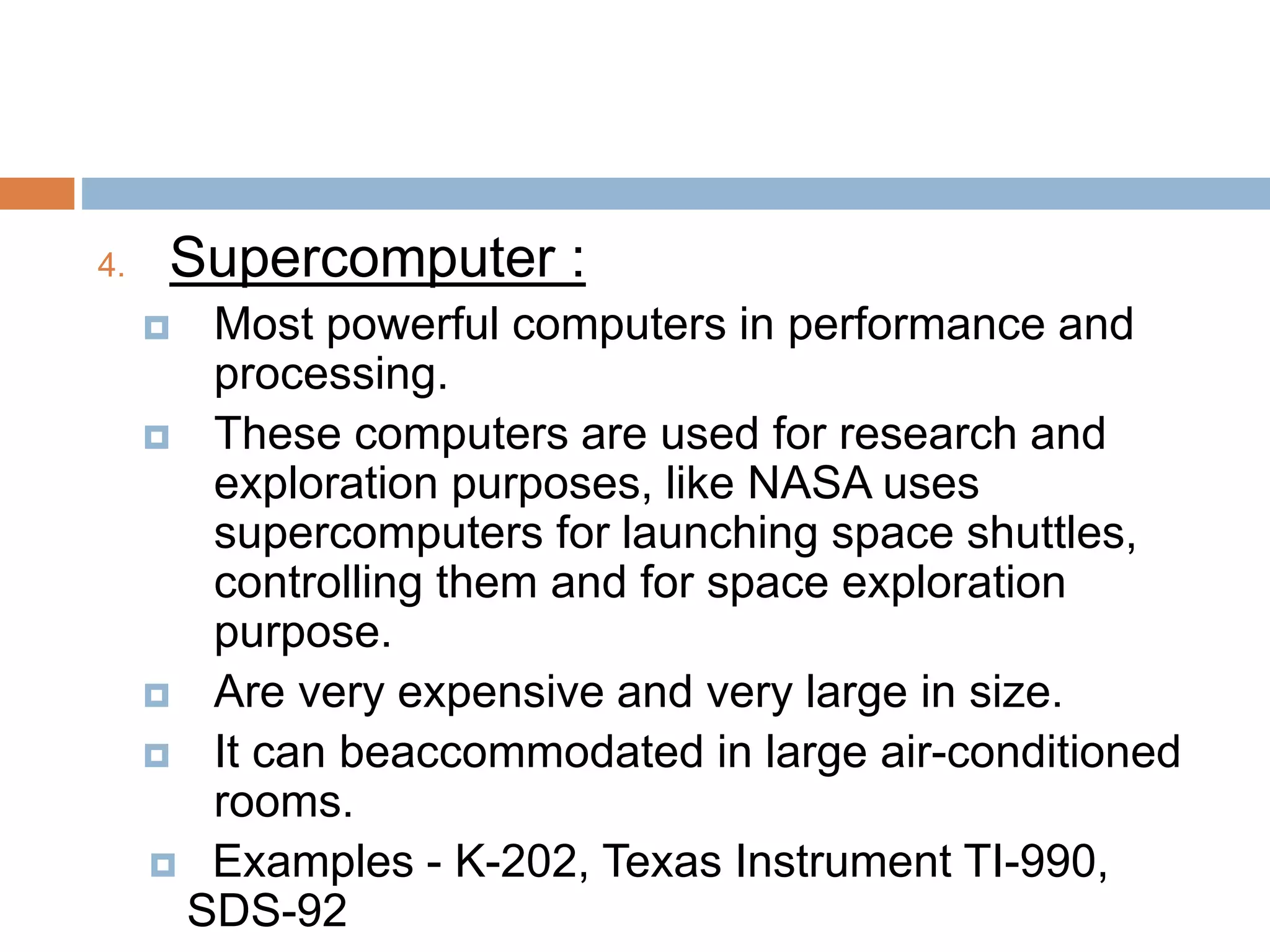 4. Supercomputer :
 Most powerful computers in performance and
processing.
 These computers are used for research and
exploration purposes, like NASA uses
supercomputers for launching space shuttles,
controlling them and for space exploration
purpose.
 Are very expensive and very large in size.
 It can beaccommodated in large air-conditioned
rooms.
 Examples - K-202, Texas Instrument TI-990,
SDS-92
 