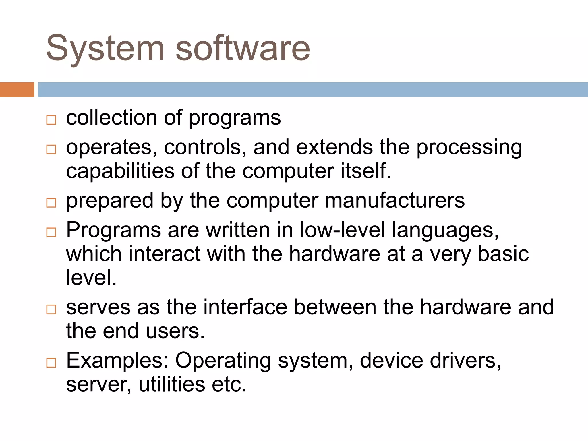 System software
 collection of programs
 operates, controls, and extends the processing
capabilities of the computer itself.
 prepared by the computer manufacturers
 Programs are written in low-level languages,
which interact with the hardware at a very basic
level.
 serves as the interface between the hardware and
the end users.
 Examples: Operating system, device drivers,
server, utilities etc.
 