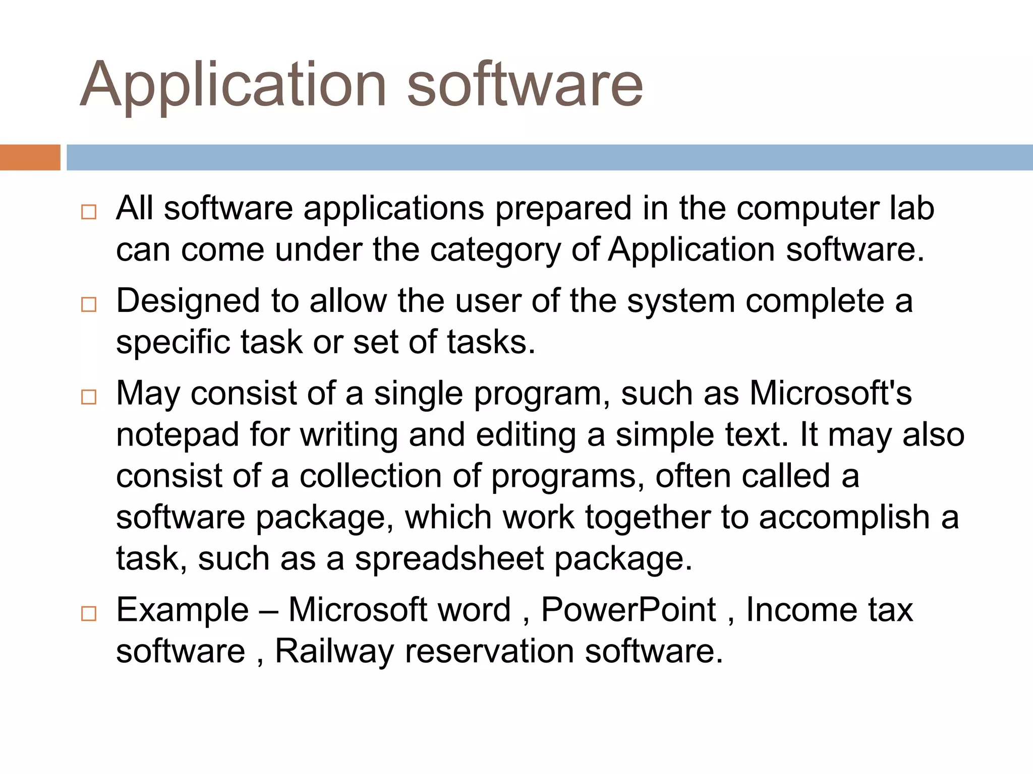 Application software
 All software applications prepared in the computer lab
can come under the category of Application software.
 Designed to allow the user of the system complete a
specific task or set of tasks.
 May consist of a single program, such as Microsoft's
notepad for writing and editing a simple text. It may also
consist of a collection of programs, often called a
software package, which work together to accomplish a
task, such as a spreadsheet package.
 Example – Microsoft word , PowerPoint , Income tax
software , Railway reservation software.
 