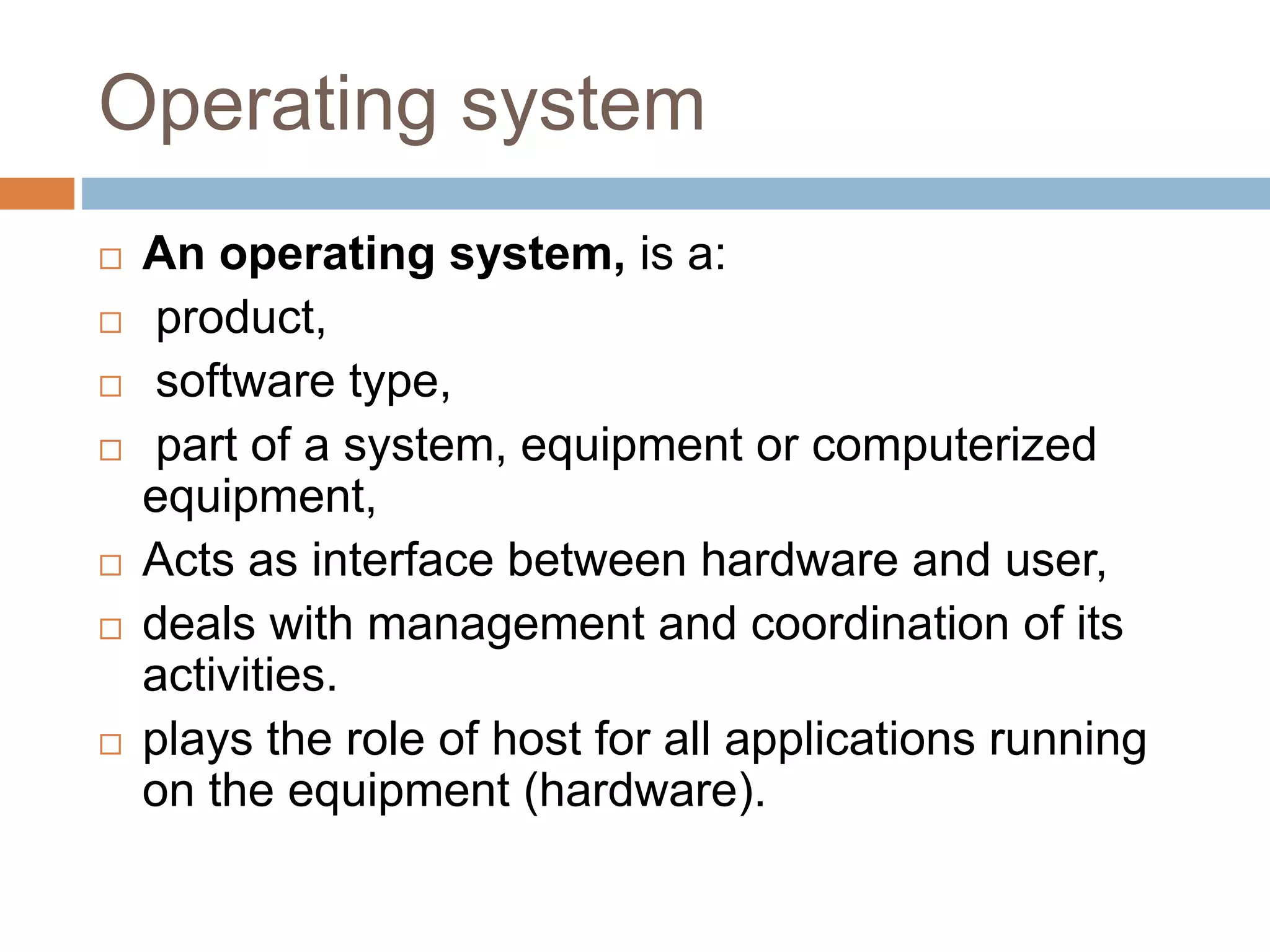 Operating system
 An operating system, is a:
 product,
 software type,
 part of a system, equipment or computerized
equipment,
 Acts as interface between hardware and user,
 deals with management and coordination of its
activities.
 plays the role of host for all applications running
on the equipment (hardware).
 