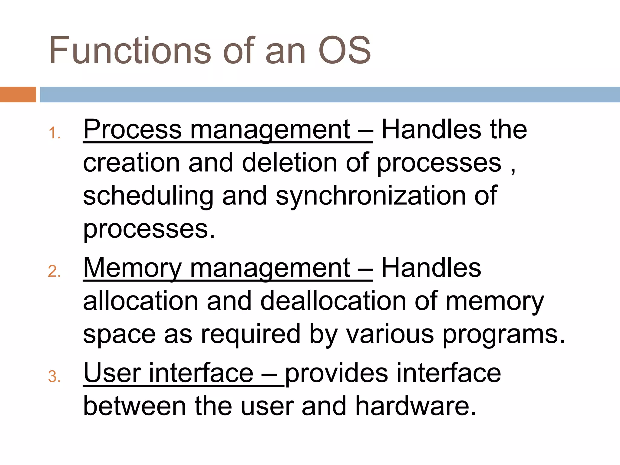 Functions of an OS
1. Process management – Handles the
creation and deletion of processes ,
scheduling and synchronization of
processes.
2. Memory management – Handles
allocation and deallocation of memory
space as required by various programs.
3. User interface – provides interface
between the user and hardware.
 