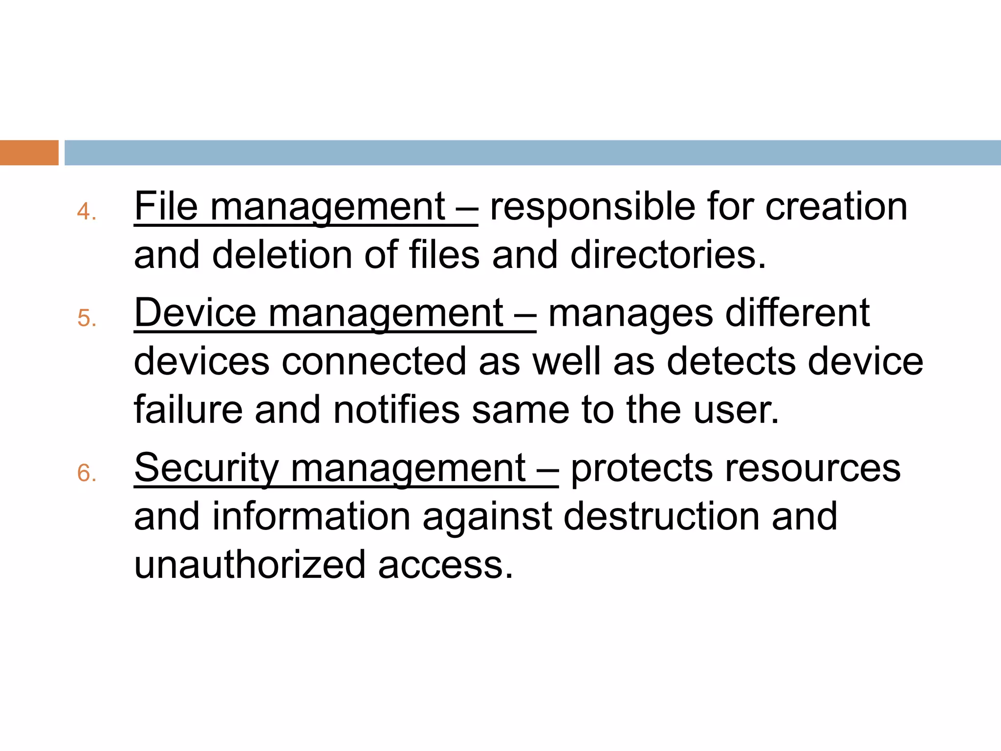 4. File management – responsible for creation
and deletion of files and directories.
5. Device management – manages different
devices connected as well as detects device
failure and notifies same to the user.
6. Security management – protects resources
and information against destruction and
unauthorized access.
 