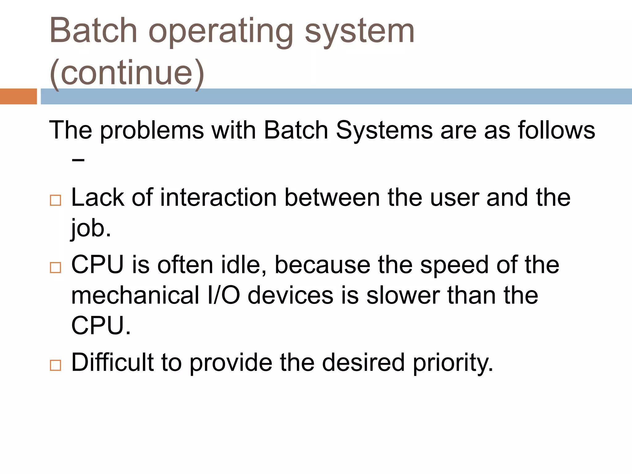 Batch operating system
(continue)
The problems with Batch Systems are as follows
−
 Lack of interaction between the user and the
job.
 CPU is often idle, because the speed of the
mechanical I/O devices is slower than the
CPU.
 Difficult to provide the desired priority.
 