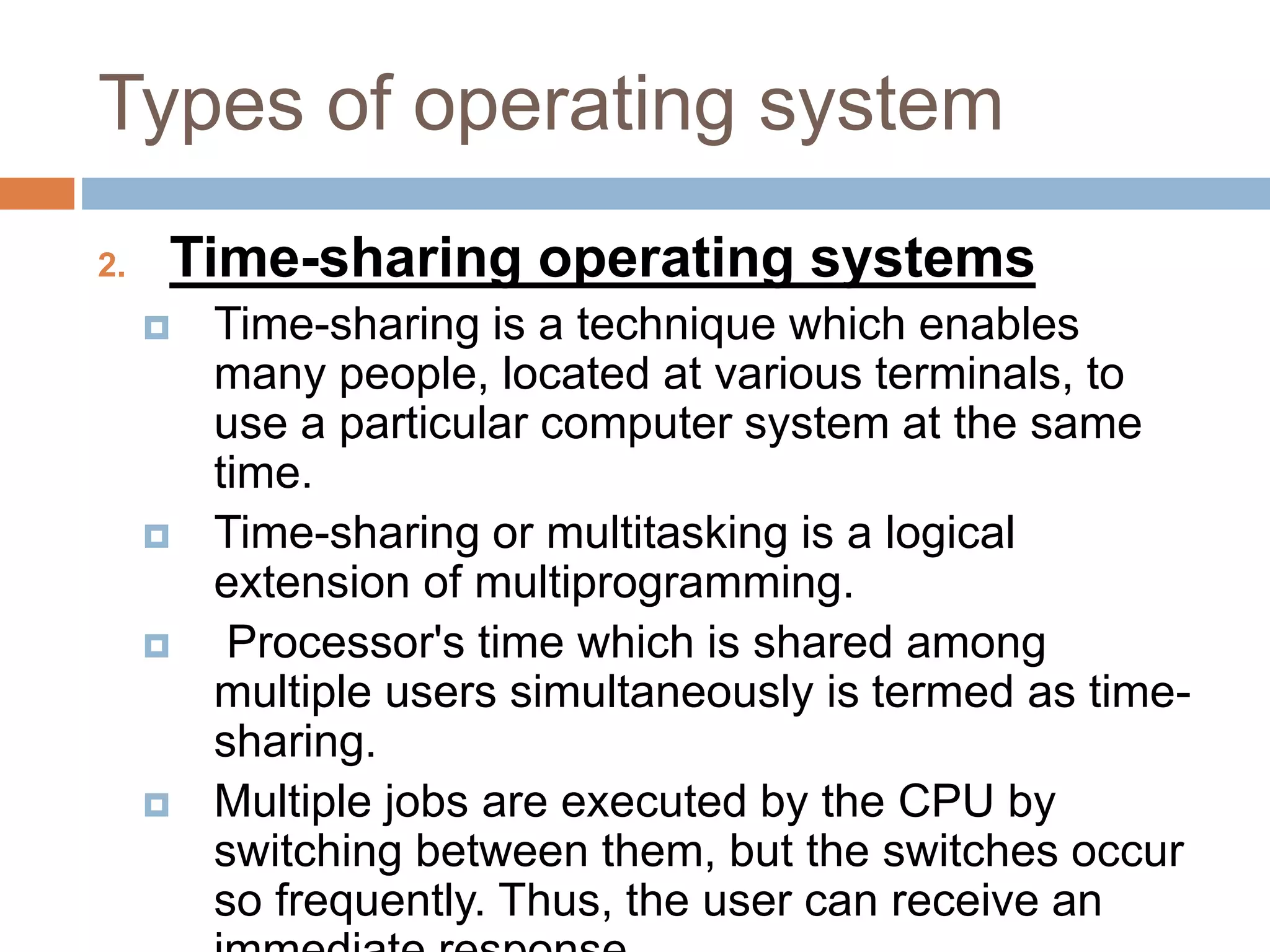 Types of operating system
2. Time-sharing operating systems
 Time-sharing is a technique which enables
many people, located at various terminals, to
use a particular computer system at the same
time.
 Time-sharing or multitasking is a logical
extension of multiprogramming.
 Processor's time which is shared among
multiple users simultaneously is termed as time-
sharing.
 Multiple jobs are executed by the CPU by
switching between them, but the switches occur
so frequently. Thus, the user can receive an
 