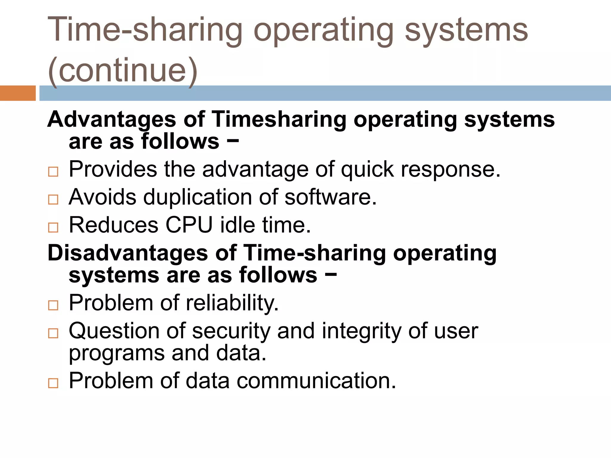 Time-sharing operating systems
(continue)
Advantages of Timesharing operating systems
are as follows −
 Provides the advantage of quick response.
 Avoids duplication of software.
 Reduces CPU idle time.
Disadvantages of Time-sharing operating
systems are as follows −
 Problem of reliability.
 Question of security and integrity of user
programs and data.
 Problem of data communication.
 