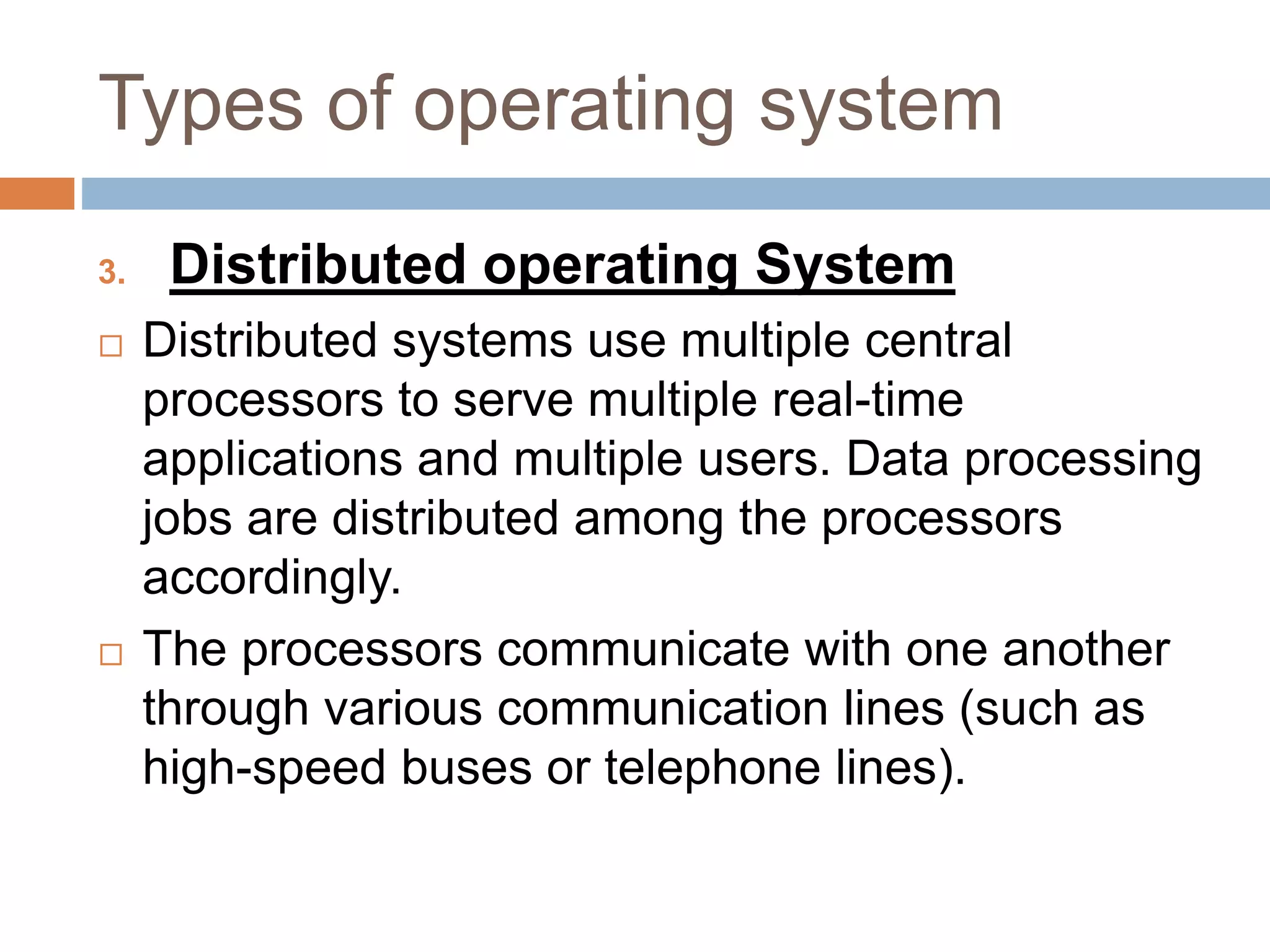 Types of operating system
3. Distributed operating System
 Distributed systems use multiple central
processors to serve multiple real-time
applications and multiple users. Data processing
jobs are distributed among the processors
accordingly.
 The processors communicate with one another
through various communication lines (such as
high-speed buses or telephone lines).
 