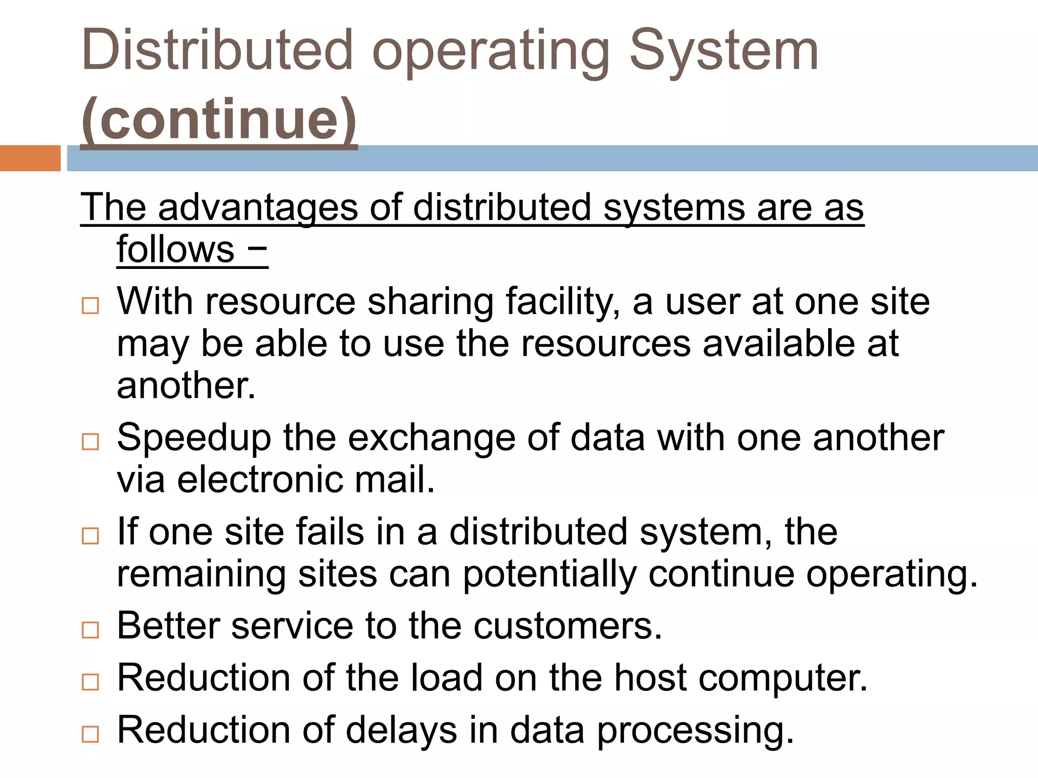 Distributed operating System
(continue)
The advantages of distributed systems are as
follows −
 With resource sharing facility, a user at one site
may be able to use the resources available at
another.
 Speedup the exchange of data with one another
via electronic mail.
 If one site fails in a distributed system, the
remaining sites can potentially continue operating.
 Better service to the customers.
 Reduction of the load on the host computer.
 Reduction of delays in data processing.
 