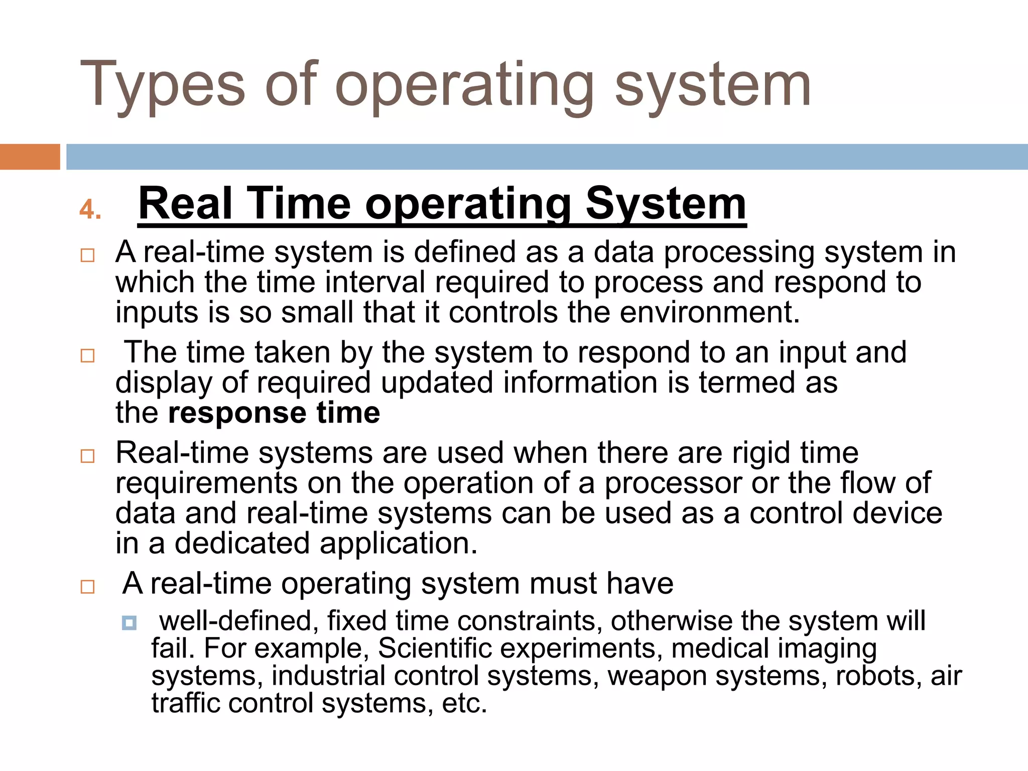 Types of operating system
4. Real Time operating System
 A real-time system is defined as a data processing system in
which the time interval required to process and respond to
inputs is so small that it controls the environment.
 The time taken by the system to respond to an input and
display of required updated information is termed as
the response time
 Real-time systems are used when there are rigid time
requirements on the operation of a processor or the flow of
data and real-time systems can be used as a control device
in a dedicated application.
 A real-time operating system must have
 well-defined, fixed time constraints, otherwise the system will
fail. For example, Scientific experiments, medical imaging
systems, industrial control systems, weapon systems, robots, air
traffic control systems, etc.
 