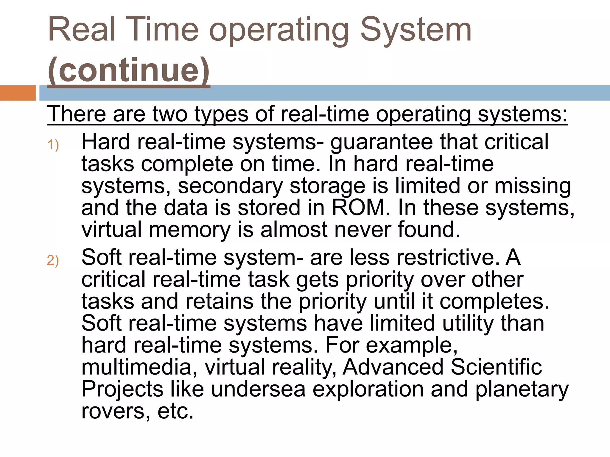 Real Time operating System
(continue)
There are two types of real-time operating systems:
1) Hard real-time systems- guarantee that critical
tasks complete on time. In hard real-time
systems, secondary storage is limited or missing
and the data is stored in ROM. In these systems,
virtual memory is almost never found.
2) Soft real-time system- are less restrictive. A
critical real-time task gets priority over other
tasks and retains the priority until it completes.
Soft real-time systems have limited utility than
hard real-time systems. For example,
multimedia, virtual reality, Advanced Scientific
Projects like undersea exploration and planetary
rovers, etc.
 