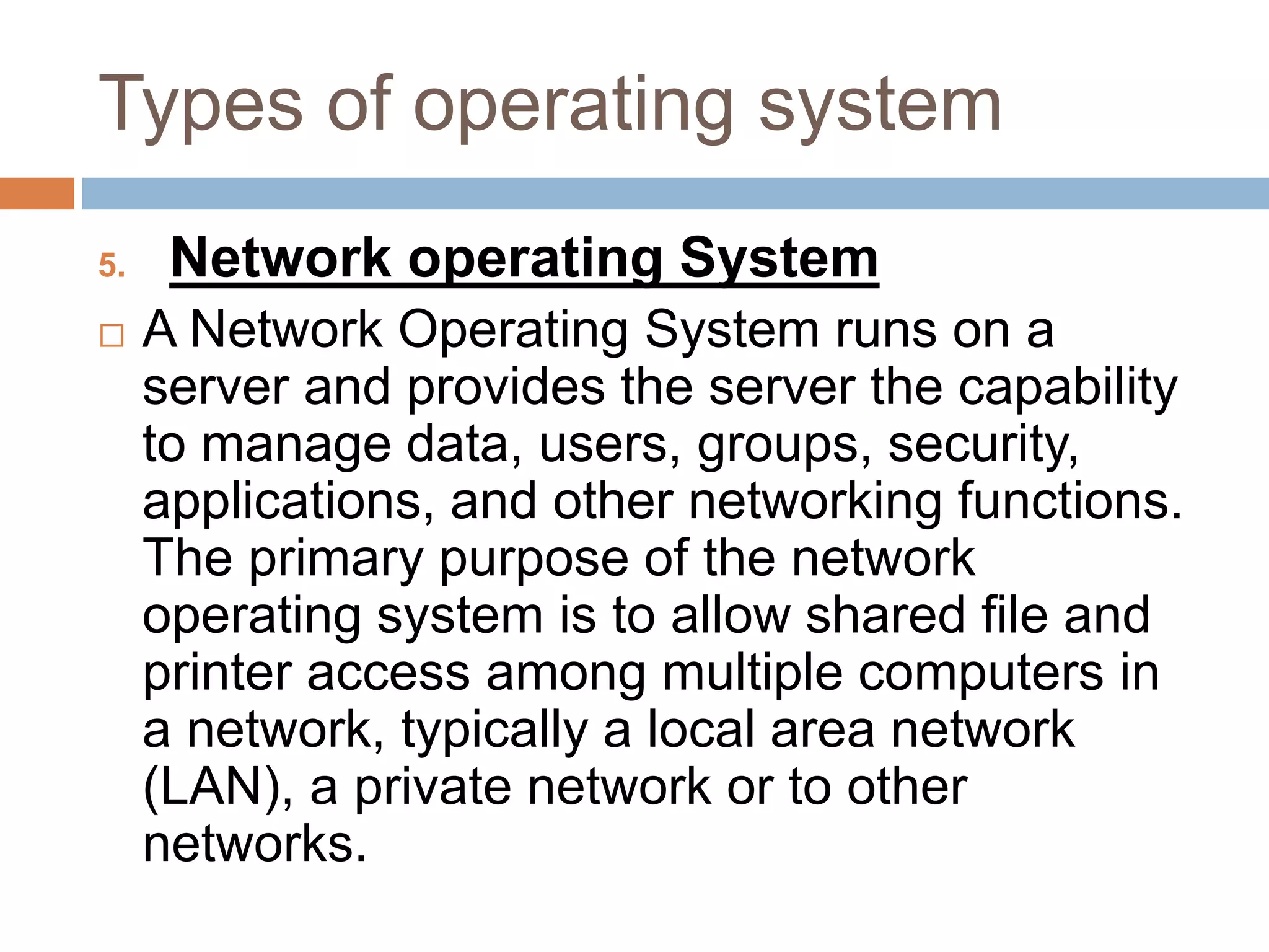 Types of operating system
5. Network operating System
 A Network Operating System runs on a
server and provides the server the capability
to manage data, users, groups, security,
applications, and other networking functions.
The primary purpose of the network
operating system is to allow shared file and
printer access among multiple computers in
a network, typically a local area network
(LAN), a private network or to other
networks.
 