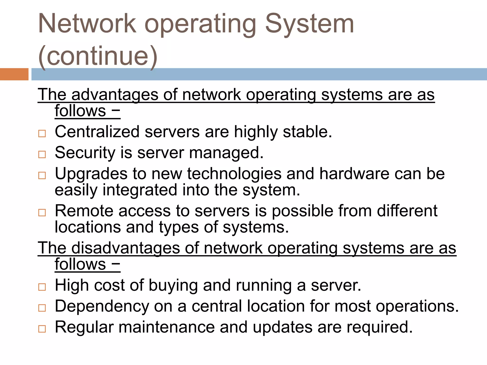 Network operating System
(continue)
The advantages of network operating systems are as
follows −
 Centralized servers are highly stable.
 Security is server managed.
 Upgrades to new technologies and hardware can be
easily integrated into the system.
 Remote access to servers is possible from different
locations and types of systems.
The disadvantages of network operating systems are as
follows −
 High cost of buying and running a server.
 Dependency on a central location for most operations.
 Regular maintenance and updates are required.
 