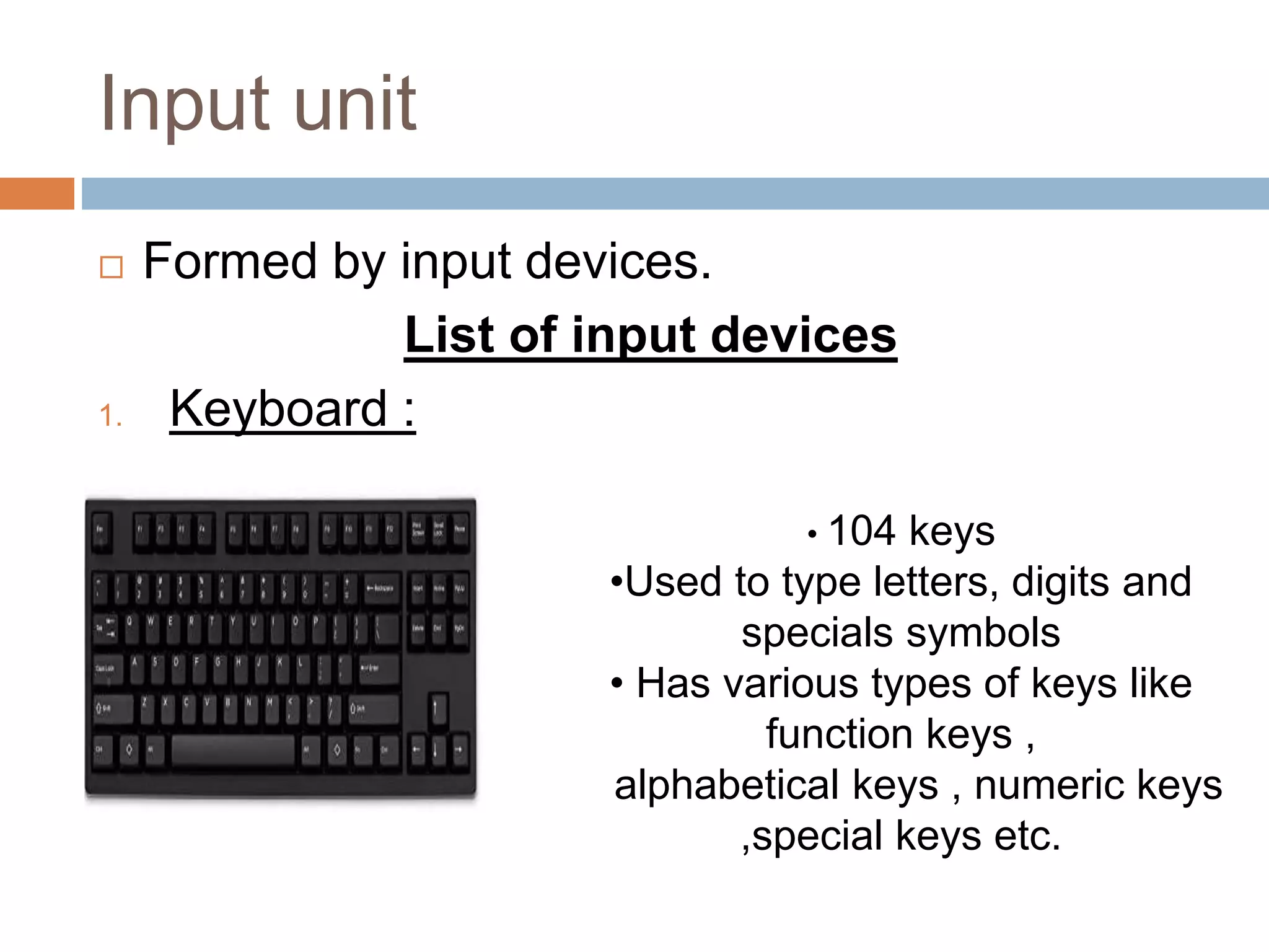 Input unit
 Formed by input devices.
List of input devices
1. Keyboard :
• 104 keys
•Used to type letters, digits and
specials symbols
• Has various types of keys like
function keys ,
alphabetical keys , numeric keys
,special keys etc.
 