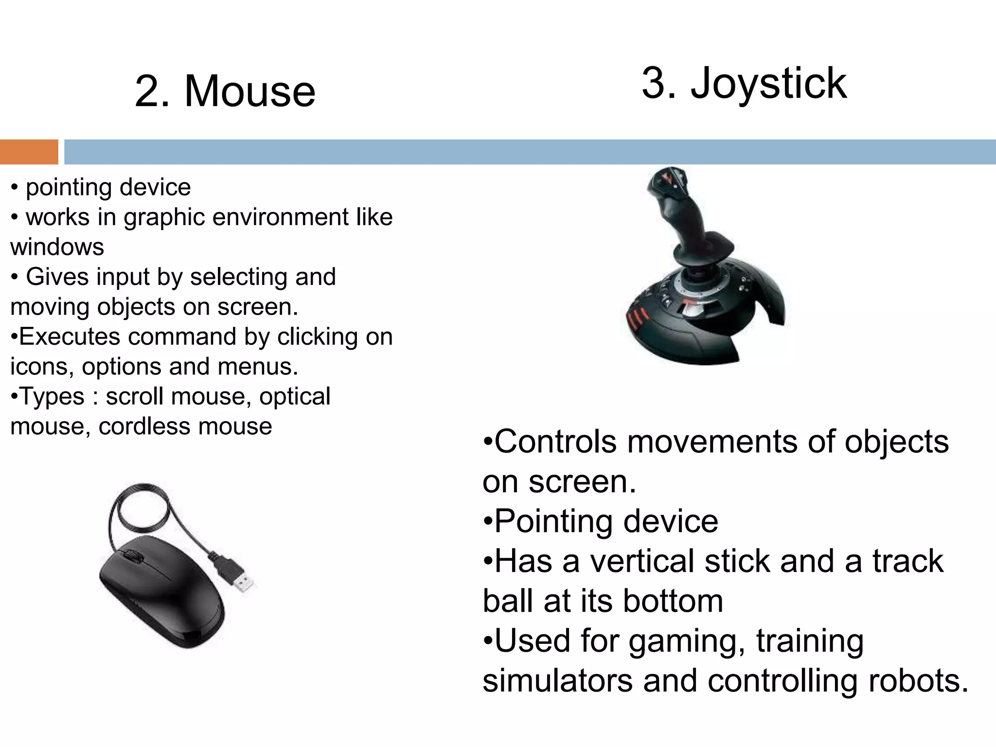 2. Mouse 3. Joystick
• pointing device
• works in graphic environment like
windows
• Gives input by selecting and
moving objects on screen.
•Executes command by clicking on
icons, options and menus.
•Types : scroll mouse, optical
mouse, cordless mouse
•Controls movements of objects
on screen.
•Pointing device
•Has a vertical stick and a track
ball at its bottom
•Used for gaming, training
simulators and controlling robots.
 