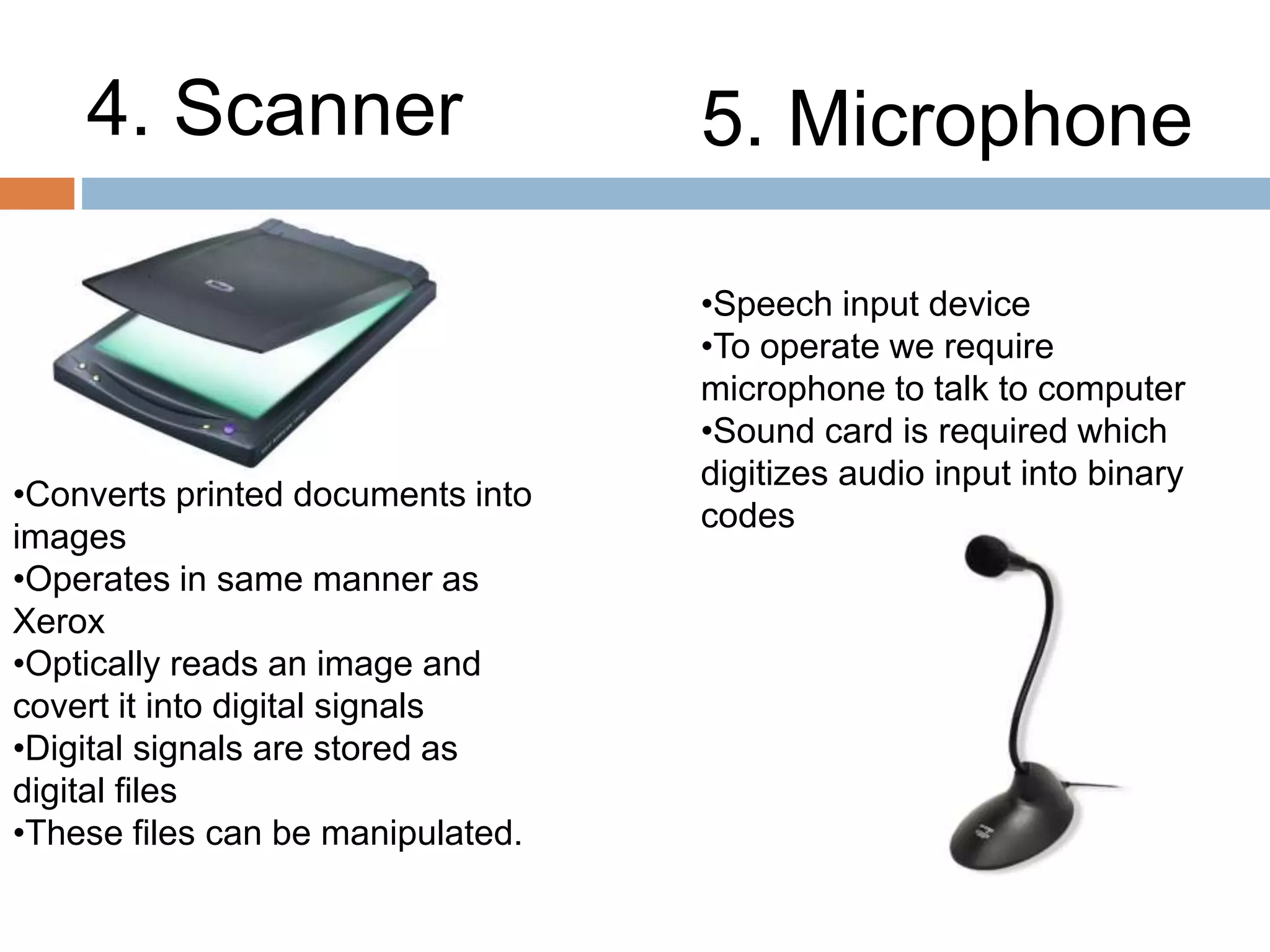 4. Scanner 5. Microphone
•Converts printed documents into
images
•Operates in same manner as
Xerox
•Optically reads an image and
covert it into digital signals
•Digital signals are stored as
digital files
•These files can be manipulated.
•Speech input device
•To operate we require
microphone to talk to computer
•Sound card is required which
digitizes audio input into binary
codes
 