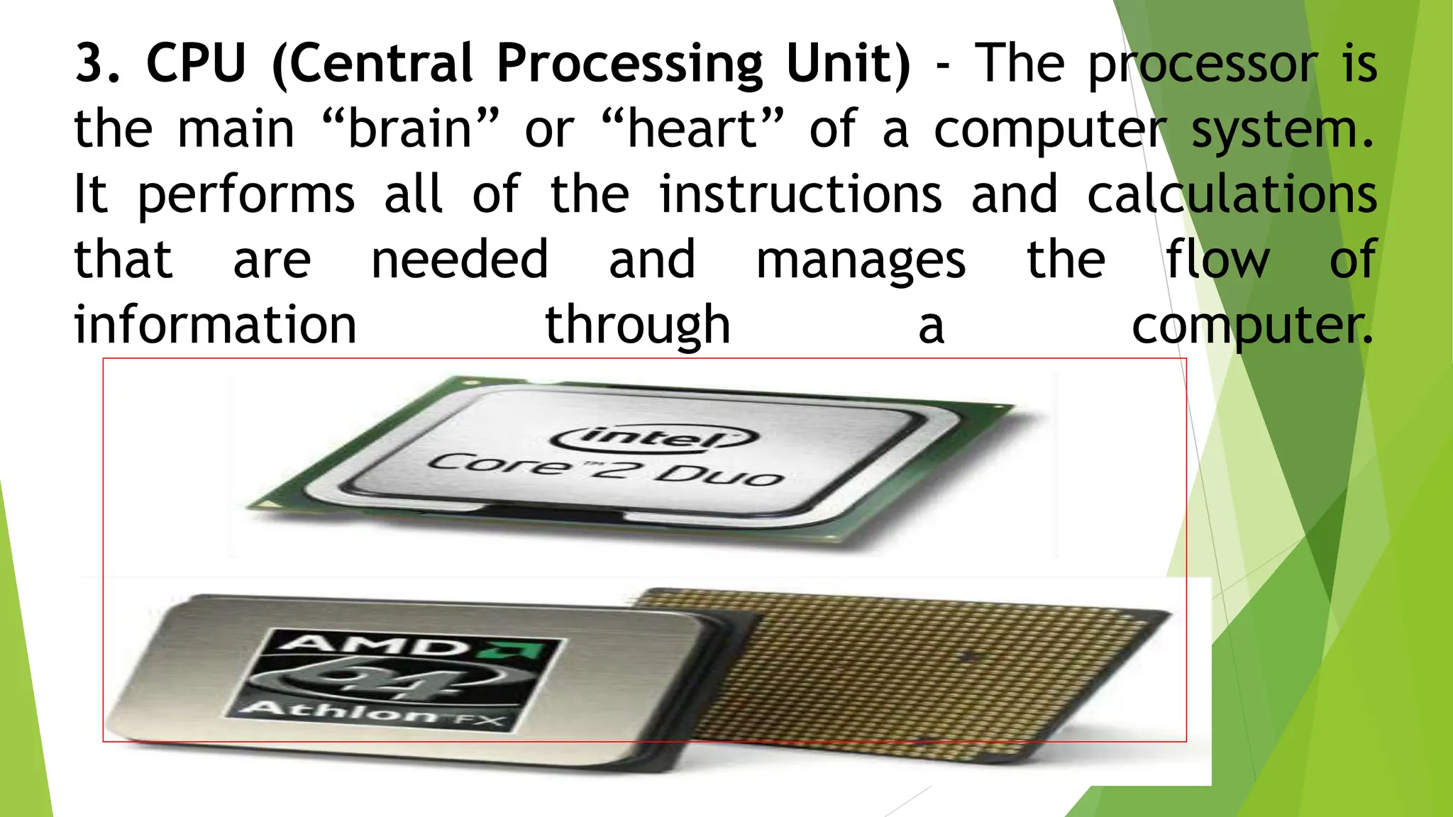 3. CPU (Central Processing Unit) - The processor is
the main “brain” or “heart” of a computer system.
It performs all of the instructions and calculations
that are needed and manages the flow of
information through a computer.
 