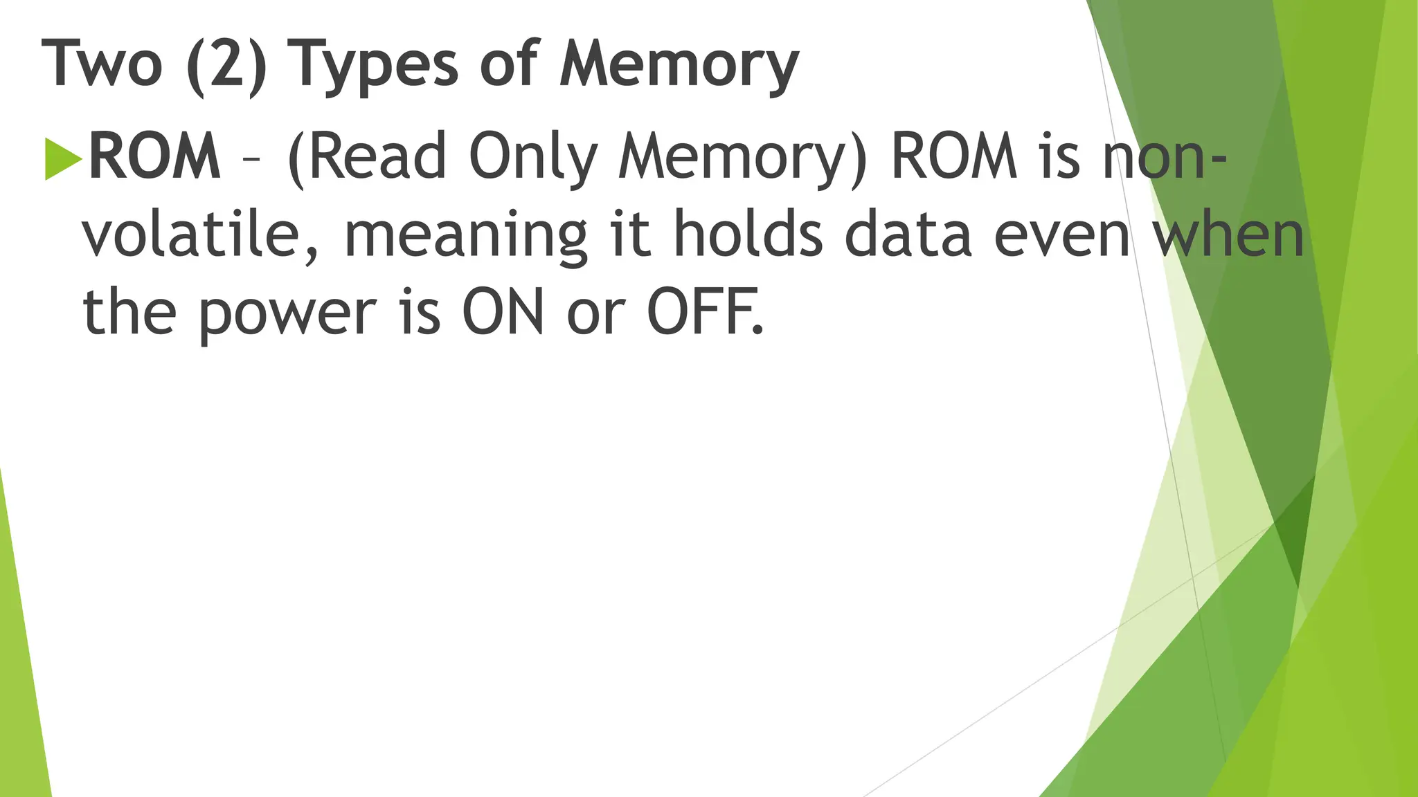 Two (2) Types of Memory
ROM – (Read Only Memory) ROM is non-
volatile, meaning it holds data even when
the power is ON or OFF.
 