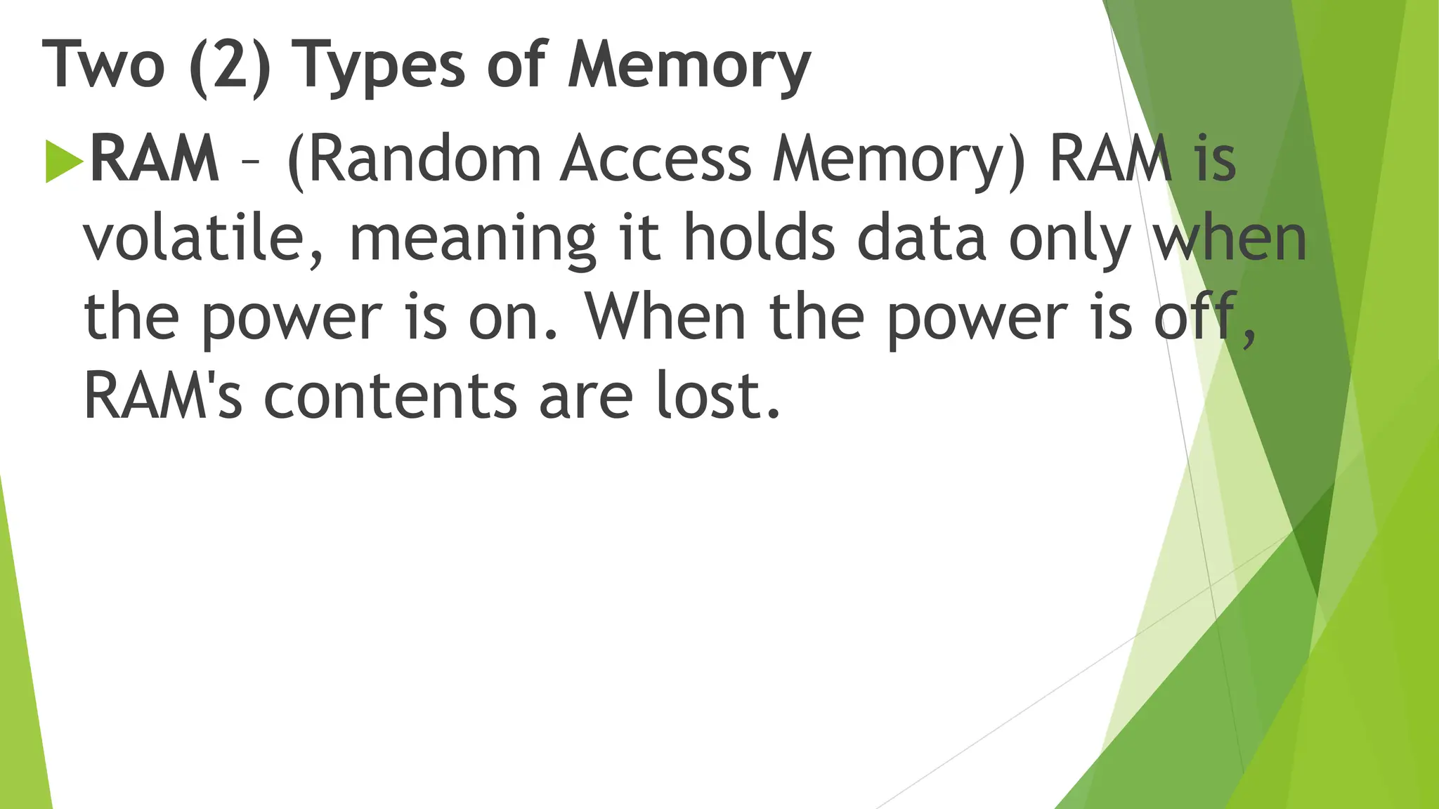 Two (2) Types of Memory
RAM – (Random Access Memory) RAM is
volatile, meaning it holds data only when
the power is on. When the power is off,
RAM's contents are lost.
 