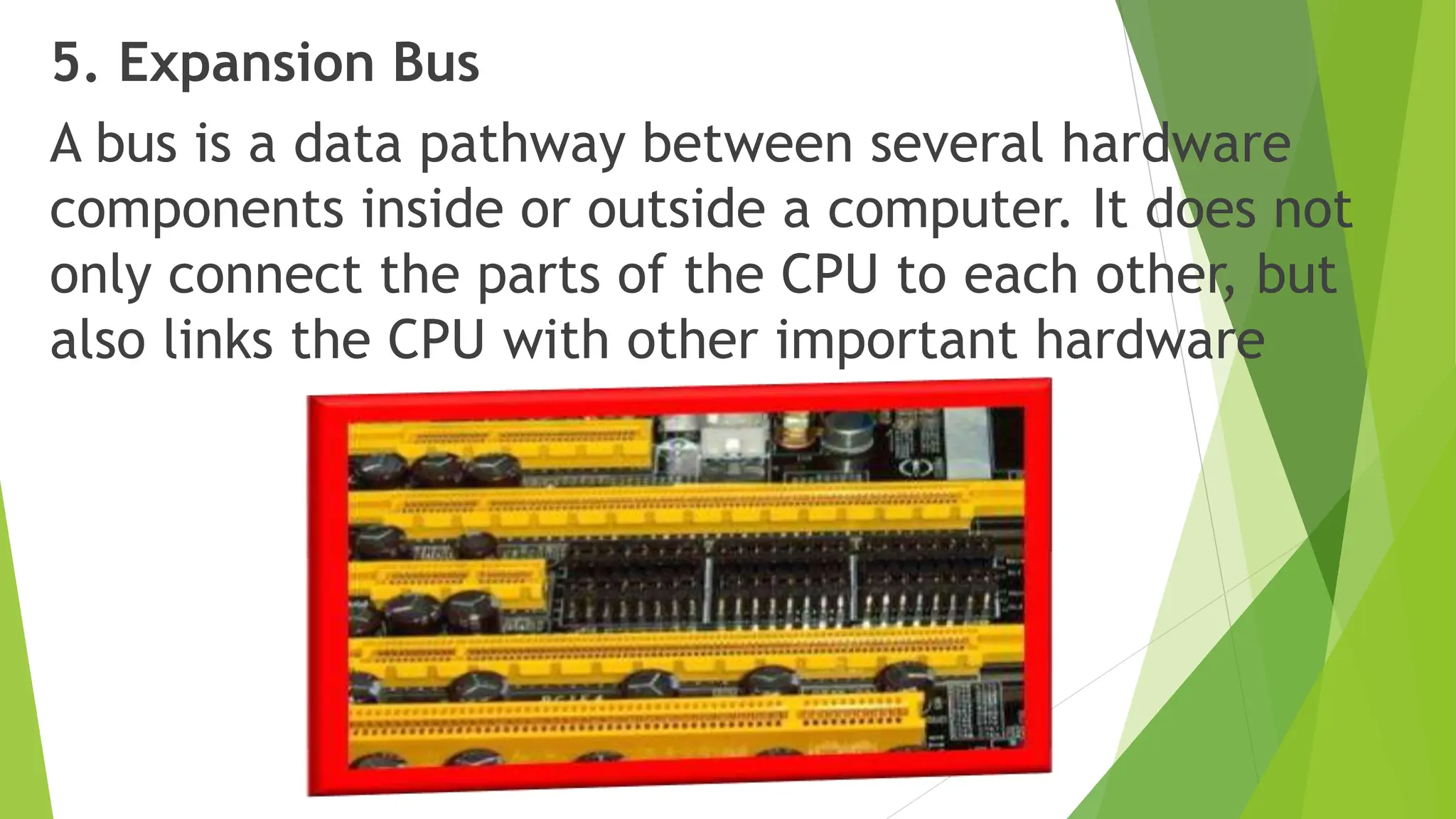 5. Expansion Bus
A bus is a data pathway between several hardware
components inside or outside a computer. It does not
only connect the parts of the CPU to each other, but
also links the CPU with other important hardware
 