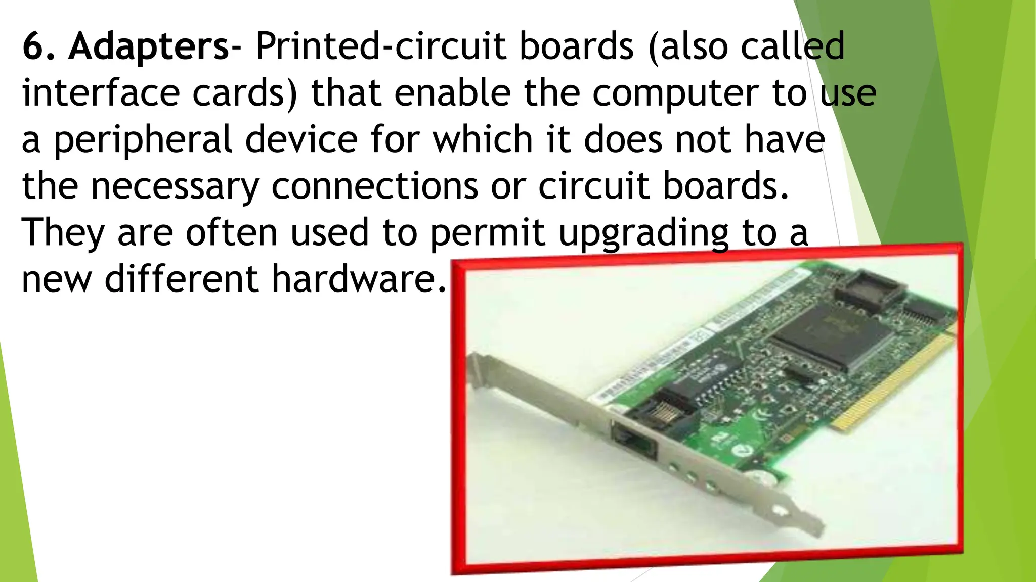 6. Adapters- Printed-circuit boards (also called
interface cards) that enable the computer to use
a peripheral device for which it does not have
the necessary connections or circuit boards.
They are often used to permit upgrading to a
new different hardware.
 