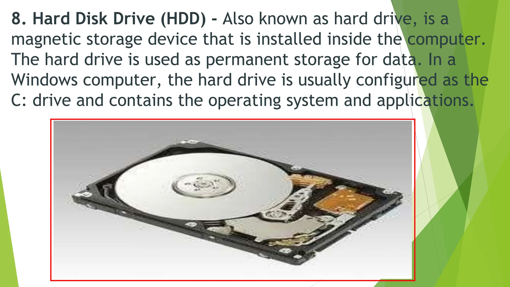 8. Hard Disk Drive (HDD) - Also known as hard drive, is a
magnetic storage device that is installed inside the computer.
The hard drive is used as permanent storage for data. In a
Windows computer, the hard drive is usually configured as the
C: drive and contains the operating system and applications.
 