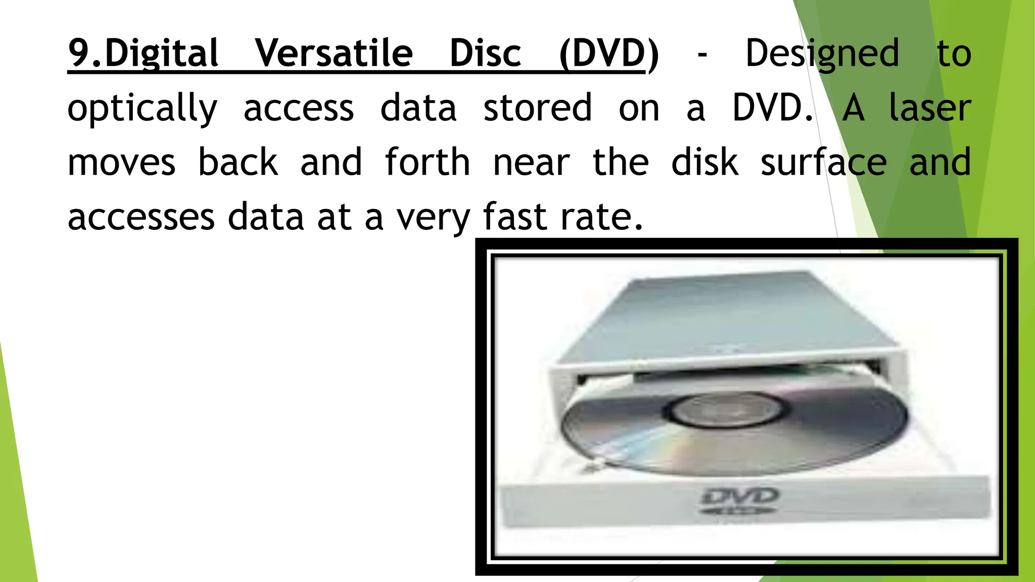 9.Digital Versatile Disc (DVD) - Designed to
optically access data stored on a DVD. A laser
moves back and forth near the disk surface and
accesses data at a very fast rate.
 