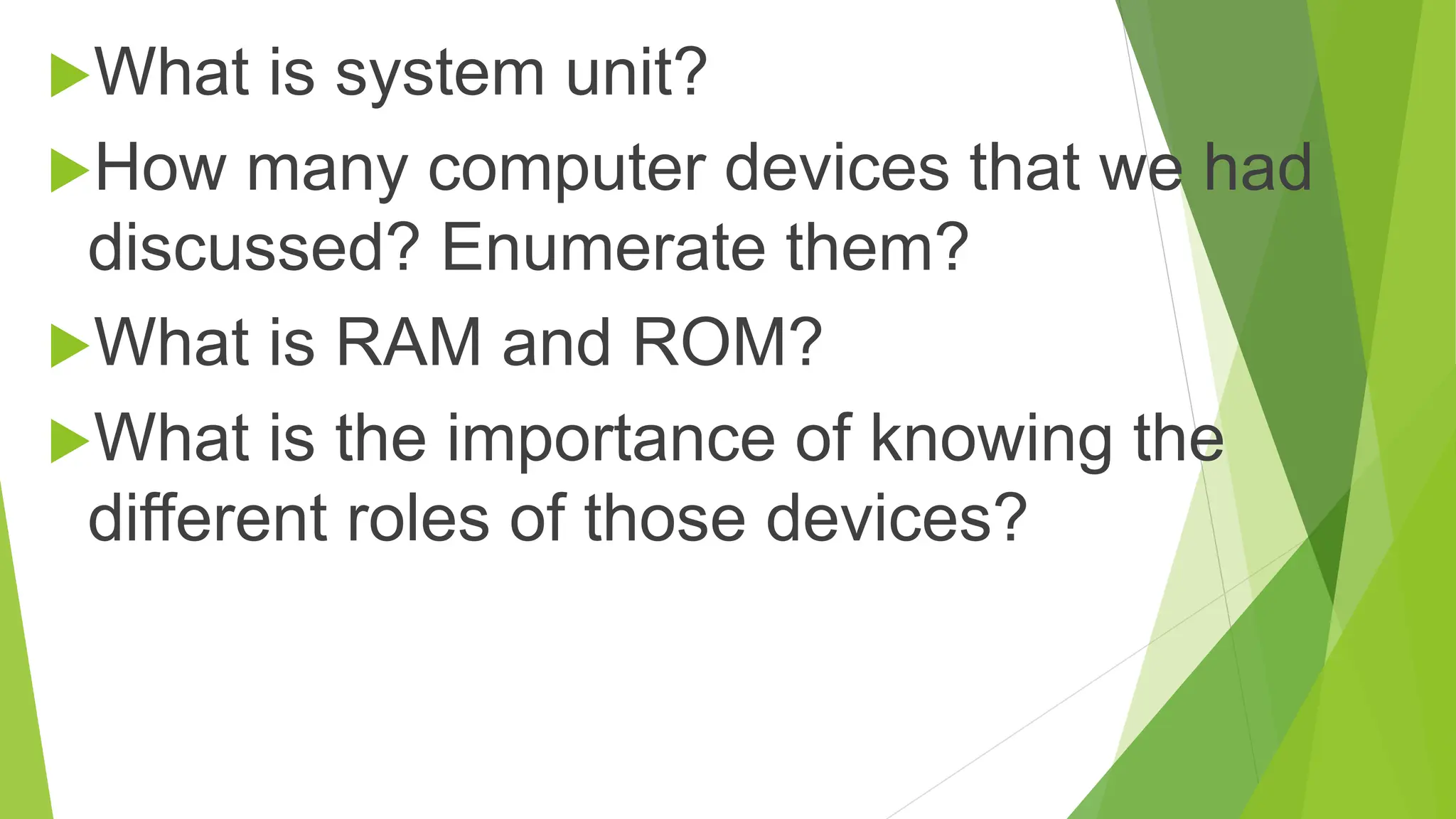 What is system unit?
How many computer devices that we had
discussed? Enumerate them?
What is RAM and ROM?
What is the importance of knowing the
different roles of those devices?
 