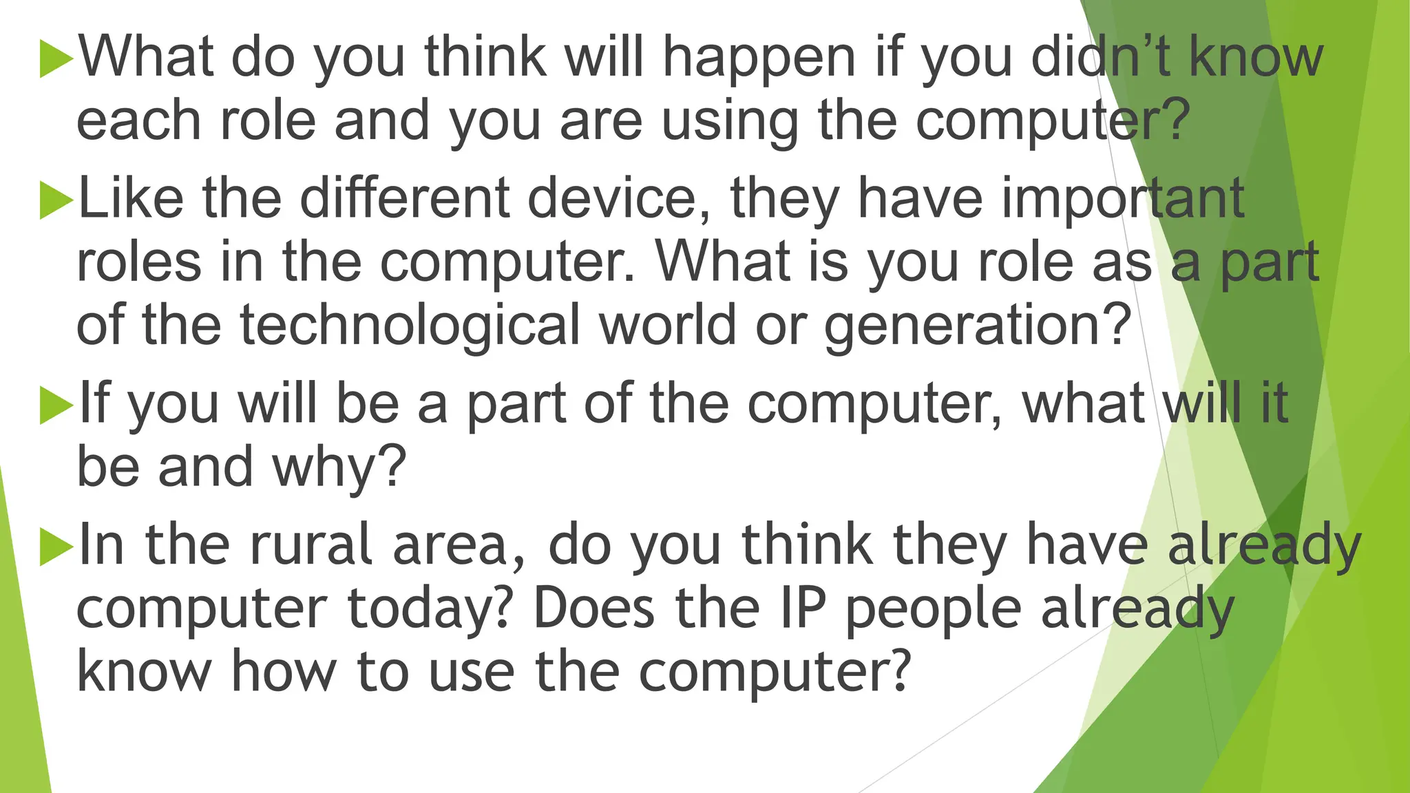 What do you think will happen if you didn’t know
each role and you are using the computer?
Like the different device, they have important
roles in the computer. What is you role as a part
of the technological world or generation?
If you will be a part of the computer, what will it
be and why?
In the rural area, do you think they have already
computer today? Does the IP people already
know how to use the computer?
 
