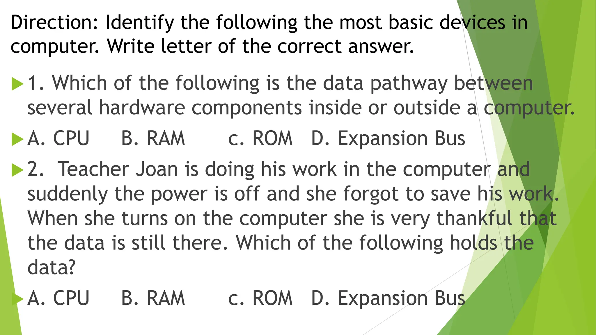 Direction: Identify the following the most basic devices in
computer. Write letter of the correct answer.
1. Which of the following is the data pathway between
several hardware components inside or outside a computer.
A. CPU B. RAM c. ROM D. Expansion Bus
2. Teacher Joan is doing his work in the computer and
suddenly the power is off and she forgot to save his work.
When she turns on the computer she is very thankful that
the data is still there. Which of the following holds the
data?
A. CPU B. RAM c. ROM D. Expansion Bus
 