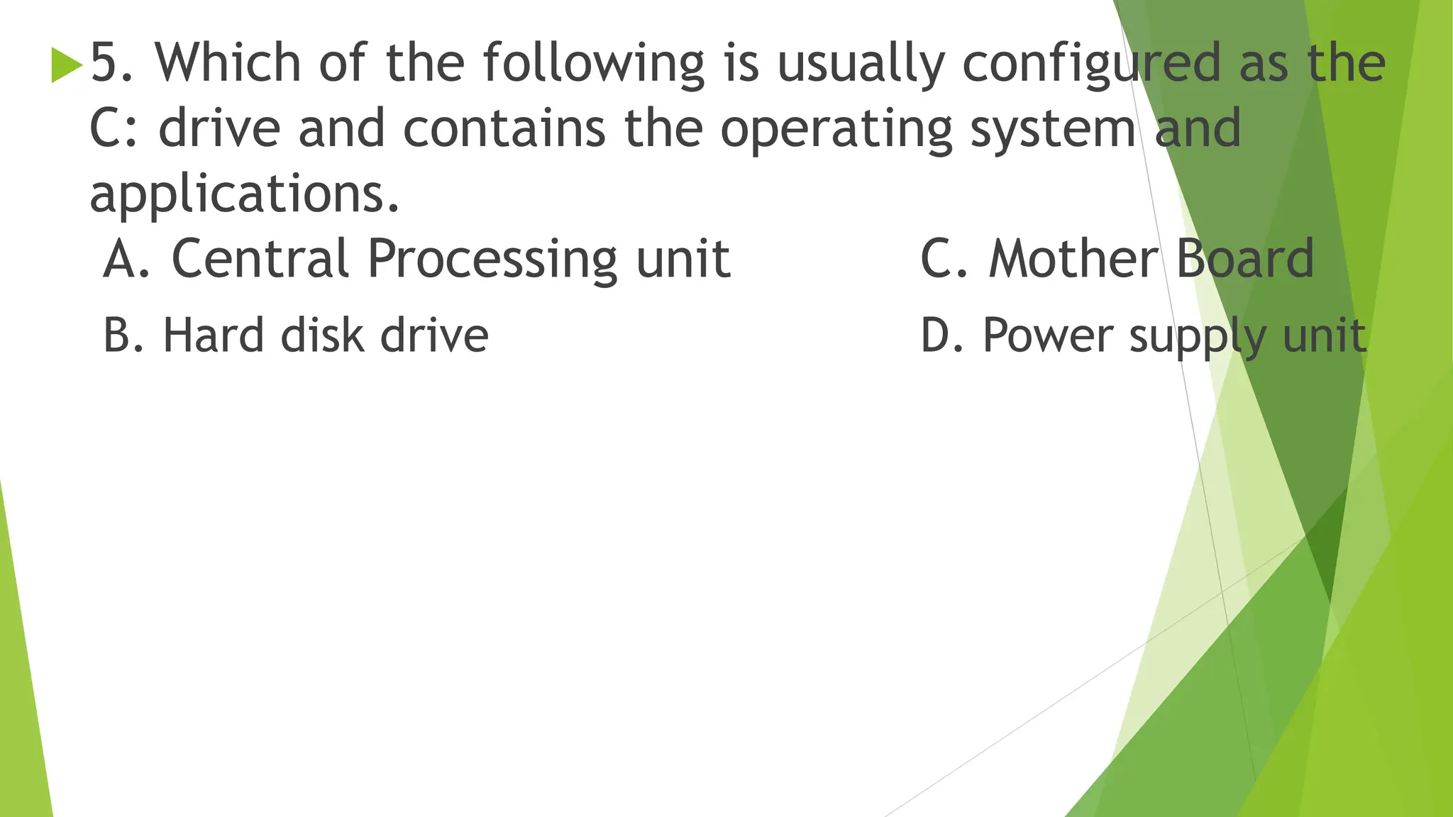 5. Which of the following is usually configured as the
C: drive and contains the operating system and
applications.
A. Central Processing unit C. Mother Board
B. Hard disk drive D. Power supply unit
 