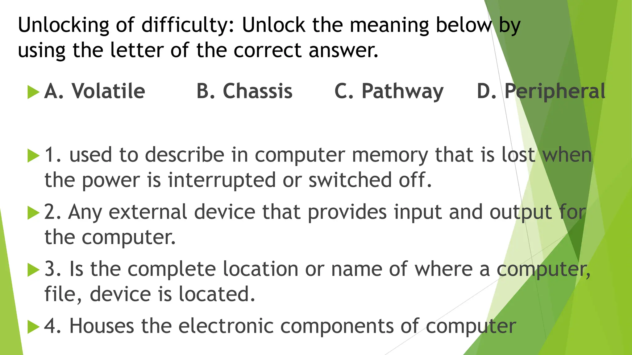 Unlocking of difficulty: Unlock the meaning below by
using the letter of the correct answer.
 A. Volatile B. Chassis C. Pathway D. Peripheral
 1. used to describe in computer memory that is lost when
the power is interrupted or switched off.
 2. Any external device that provides input and output for
the computer.
 3. Is the complete location or name of where a computer,
file, device is located.
 4. Houses the electronic components of computer
 