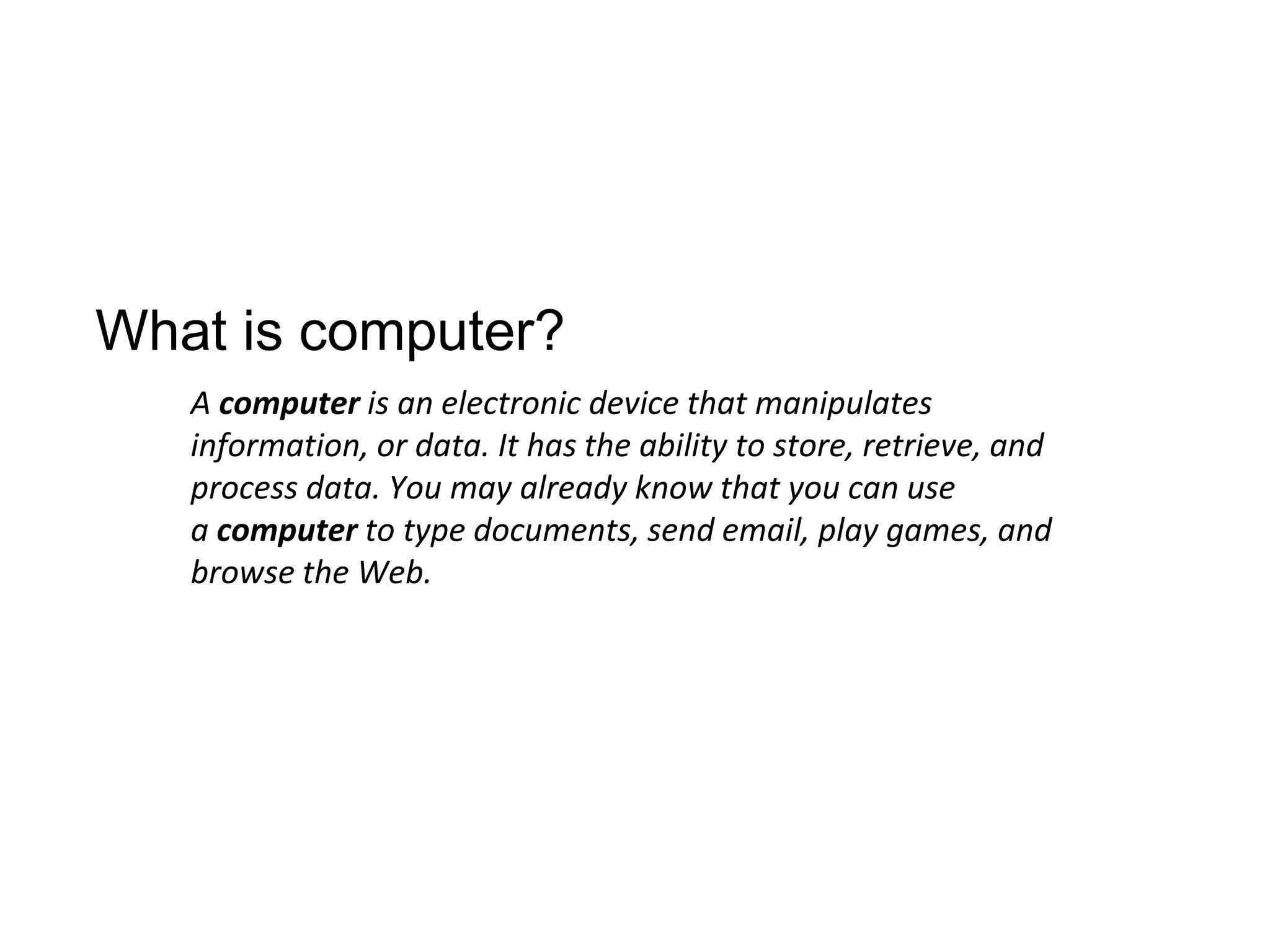 What is computer?
A computer is an electronic device that manipulates
information, or data. It has the ability to store, retrieve, and
process data. You may already know that you can use
a computer to type documents, send email, play games, and
browse the Web.
 
