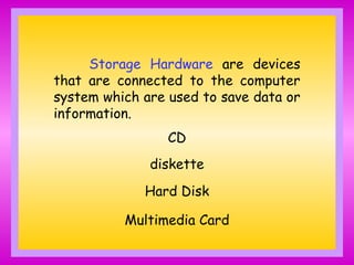 Storage Hardware are devices
that are connected to the computer
system which are used to save data or
information.
CD
diskette
Hard Disk
Multimedia Card
 