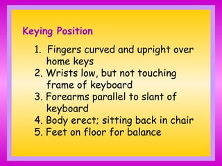 Keying Position
1. Fingers curved and upright over
home keys
2. Wrists low, but not touching
frame of keyboard
3. Forearms parallel to slant of
keyboard
4. Body erect; sitting back in chair
5. Feet on floor for balance
 