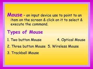 Mouse – an input device use to point to an
item on the screen & click on it to select &
execute the command.
Types of Mouse
1. Two button Mouse 4. Optical Mouse
2. Three button Mouse 5. Wireless Mouse
3. Trackball Mouse
 