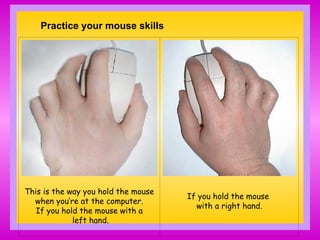 Practice your mouse skills
This is the way you hold the mouse
when you’re at the computer.
If you hold the mouse with a
left hand.
If you hold the mouse
with a right hand.
 