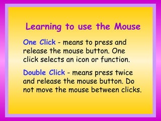 Learning to use the Mouse
One Click - means to press and
release the mouse button. One
click selects an icon or function.
Double Click - means press twice
and release the mouse button. Do
not move the mouse between clicks.
 