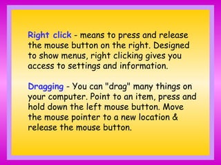 Right click - means to press and release
the mouse button on the right. Designed
to show menus, right clicking gives you
access to settings and information.
Dragging - You can "drag" many things on
your computer. Point to an item, press and
hold down the left mouse button. Move
the mouse pointer to a new location &
release the mouse button.
 