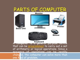 PARTS OF COMPUTER
A computer is a general purpose device
that can be programmed to carry out a set
of arithmetic or logical operations. Since a
sequence of operations can be readily
changed, the computer can solve more than
one kind of problem.
 