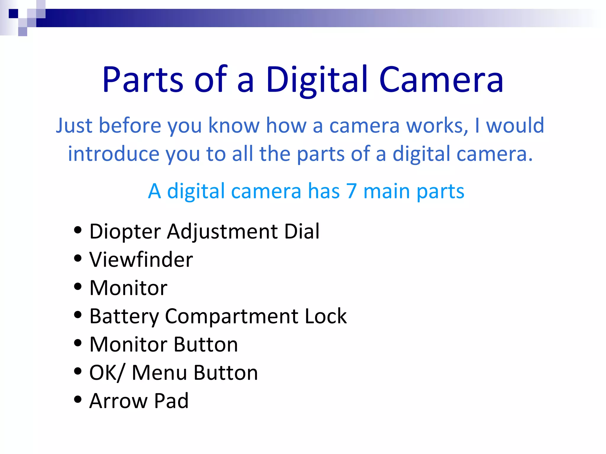Parts of a Digital Camera Just before you know how a camera works, I would introduce you to all the parts of a digital camera. Diopter Adjustment Dial Viewfinder Monitor Battery Compartment Lock Monitor Button OK/ Menu Button Arrow Pad A digital camera has 7 main parts 
