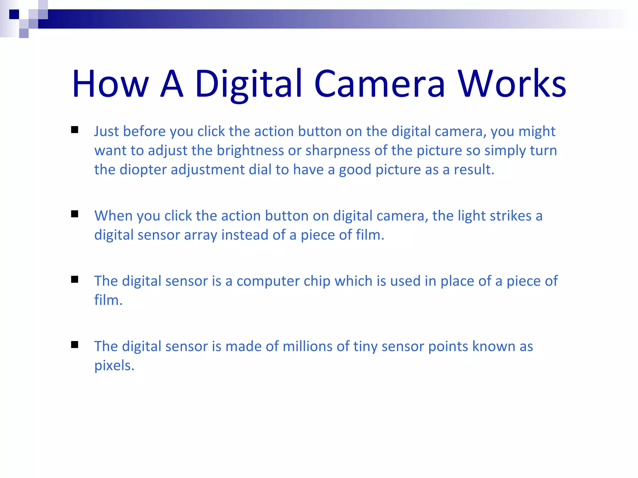 How A Digital Camera Works Just before you click the action button on the digital camera, you might want to adjust the brightness or sharpness of the picture so simply turn the diopter adjustment dial to have a good picture as a result. When you click the action button on digital camera, the light strikes a digital sensor array instead of a piece of film.  The digital sensor is a computer chip which is used in place of a piece of film. The digital sensor is made of millions of tiny sensor points known as pixels.  