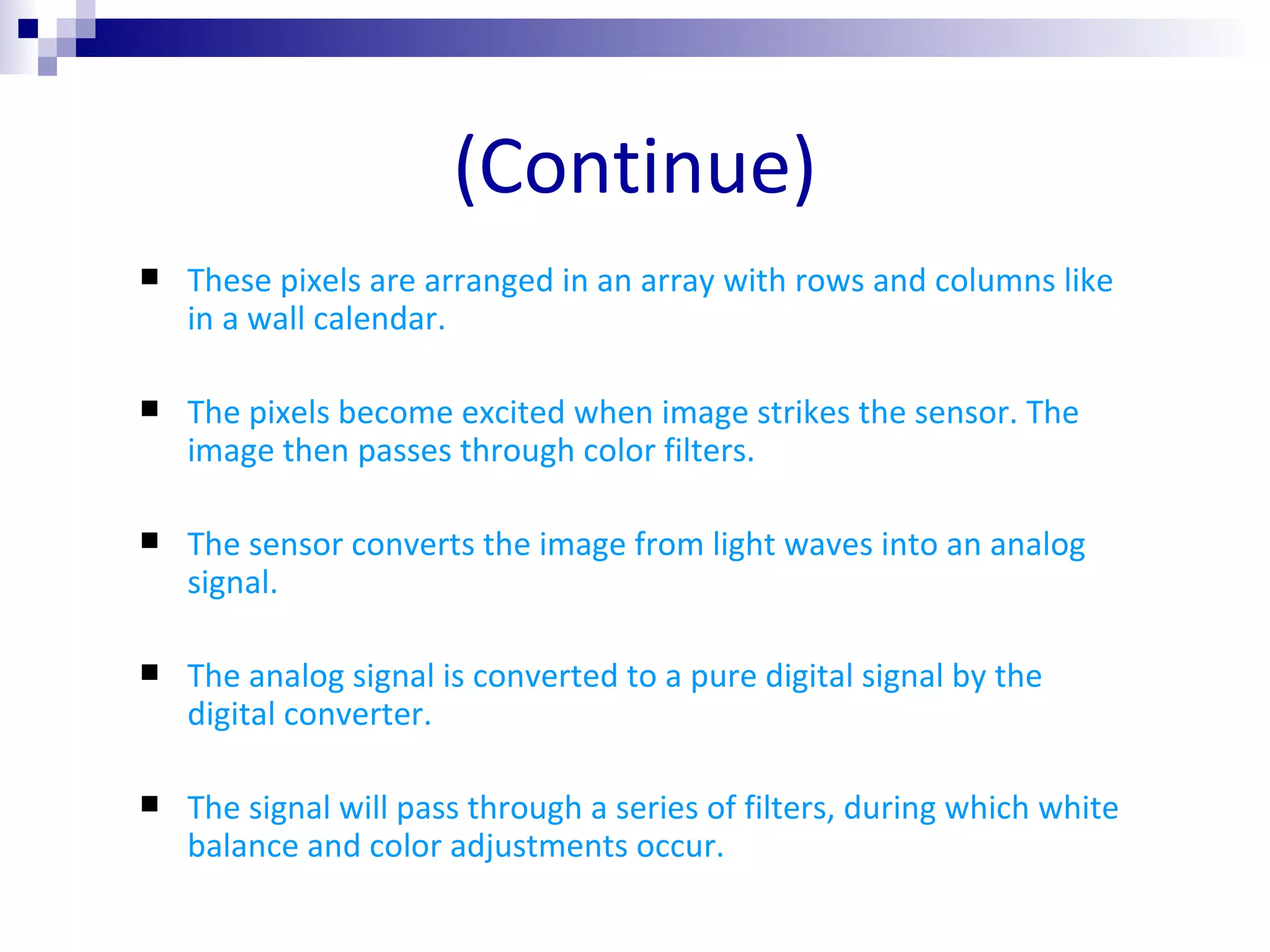 (Continue) These pixels are arranged in an array with rows and columns like in a wall calendar. The pixels become excited when image strikes the sensor. The image then passes through color filters. The sensor converts the image from light waves into an analog signal.  The analog signal is converted to a pure digital signal by the digital converter. The signal will pass through a series of filters, during which white balance and color adjustments occur. 