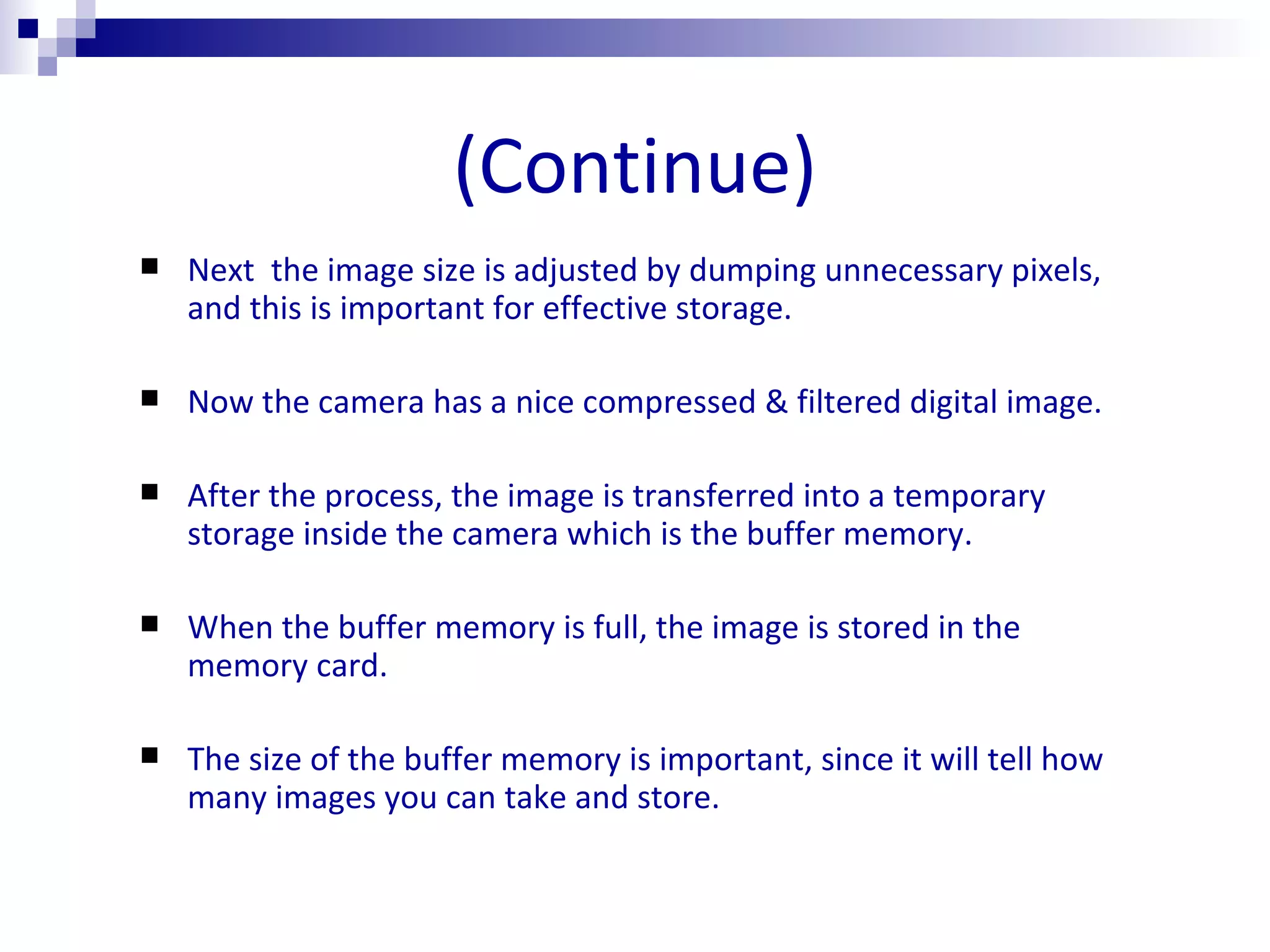 (Continue) Next  the image size is adjusted by dumping unnecessary pixels, and this is important for effective storage. Now the camera has a nice compressed & filtered digital image. After the process, the image is transferred into a temporary storage inside the camera which is the buffer memory. When the buffer memory is full, the image is stored in the memory card. The size of the buffer memory is important, since it will tell how many images you can take and store. 